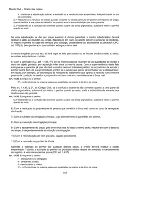 Direito Civil – Direito das coisas
157
V - dando-se a adjudicação judicial, a remissão ou a venda da coisa empenhada, feita pelo credor ou por
ele autorizada.
§ 1º Presume-se a renúncia do credor quando consentir na venda particular do penhor sem reserva de preço,
quando restituir a sua posse ao devedor, ou quando anuir à sua substituição por outra garantia.
§ 2º Operando-se a confusão tão-somente quanto a parte da dívida pignoratícia, subsistirá inteiro o penhor
quanto ao resto.
Se esta adjudicação se der por preço superior à dívida garantida, o credor adjudicatário deverá
restituir o saldo ao devedor, ou, então, depositá-lo em juízo, se aberto estiver o concurso de credores.
O mesmo ocorrerá no caso de remição pelo cônjuge, descendente ou ascendente do devedor (CPC,
art. 787) do bem penhorado, que também extingue o ônus real.
A venda amigável, por sua vez, só terá lugar se feita pelo credor ou se houver anuência dele, e, ainda,
se estiver estipulada no contrato.
5) Com a confusão (CC, art. 1.436, IV), se na mesma pessoa reunirem-se as qualidades de credor a
dono do objeto gravado, por aquisição inter vivos ou mortis causa. Com a superveniência deste fato
extingue-se a garantia, já que não terá o credor nenhum interesse jurídico ou econômico de excutir o
penhor sobre bem de sua propriedade, porém se a causa que gerou tal confusão vier a desaparecer,
em razão, por exemplo, de decretação da nulidade do testamento que operou a reunião numa mesma
pessoa da condição de credor a proprietário do bem onerado, restabelece-se o ônus real.
Art. 1.436. Extingue-se o penhor:
IV - confundindo-se na mesma pessoa as qualidades de credor e de dono da coisa;
Pelo art. 1.436, § 2°-, do Código Civil, se a confusã o operar-se tão somente quanto a uma parte da
dívida pignoratícia, subsistirá por inteiro o penhor quanto ao resto, dada a indivisibilidade inerente aos
direitos reais de garantia.
Art. 1.436. Extingue-se o penhor:
§ 2º Operando-se a confusão tão-somente quanto a parte da dívida pignoratícia, subsistirá inteiro o penhor
quanto ao resto.
6) Com a resolução da propriedade da pessoa que constitui o ônus real, como no caso de revogação
da doação.
7) Com a nulidade da obrigação principal, cujo adimplemento é garantido por penhor.
8) Com a prescrição da obrigação principal.
9) Com o escoamento do prazo, pois se o ônus real foi dado a termo certo, resolve-se com o decurso
do tempo, independentemente da solução da obrigação.
10) Com a reivindicação do bem gravado, julgada procedente.
11) Com a remissão ou perdão da dívida.
Operada a extinção do penhor por qualquer desses casos, o credor deverá restituir o objeto
empenhado. Todavia, a extinção do penhor só produzirá efeitos depois de averbado o cancelamento
do registro, à vista da respectiva prova (CC, art. 1.437).
Art. 1.436. Extingue-se o penhor:
I – extinguindo-se a obrigação;
II - perecendo a coisa;
III - renunciando o credor;
IV - confundindo-se na mesma pessoa as qualidades de credor e de dono da coisa;
 