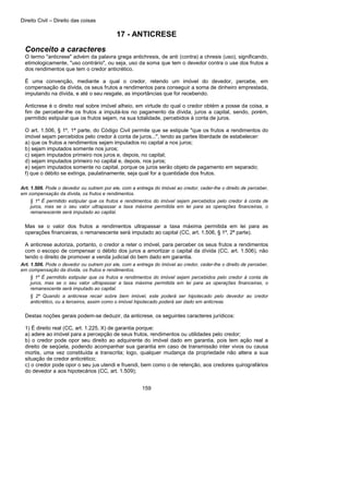 Direito Civil – Direito das coisas
159
17 - ANTICRESE
Conceito a caracteres
O termo "anticrese" advém da palavra grega antichresis, de anti (contra) a chresis (uso), significando,
etimologicamente, "uso contrário", ou seja, uso da soma que tem o devedor contra o use dos frutos a
dos rendimentos que tem o credor anticrético.
É uma convenção, mediante a qual o credor, retendo um imóvel do devedor, percebe, em
compensação da dívida, os seus frutos a rendimentos para conseguir a soma de dinheiro emprestada,
imputando na dívida, e até o seu resgate, as importâncias que for recebendo.
Anticrese é o direito real sobre imóvel alheio, em virtude do qual o credor obtém a posse da coisa, a
fim de perceber-lhe os frutos a imputá-los no pagamento da dívida, juros a capital, sendo, porém,
permitido estipular que os frutos sejam, na sua totalidade, percebidos à conta de juros.
O art. 1.506, § 1º, 1ª parte, do Código Civil permite que se estipule "que os frutos a rendimentos do
imóvel sejam percebidos pelo credor à conta de juros..:", tendo as partes liberdade de estabelecer:
a) que os frutos a rendimentos sejam imputados no capital a nos juros;
b) sejam imputados somente nos juros;
c) sejam imputados primeiro nos juros e, depois, no capital;
d) sejam imputados primeiro no capital e, depois, nos juros;
e) sejam imputados somente no capital, porque os juros serão objeto de pagamento em separado;
f) que o débito se extinga, paulatinamente, seja qual for a quantidade dos frutos.
Art. 1.506. Pode o devedor ou outrem por ele, com a entrega do imóvel ao credor, ceder-lhe o direito de perceber,
em compensação da dívida, os frutos e rendimentos.
§ 1º É permitido estipular que os frutos e rendimentos do imóvel sejam percebidos pelo credor à conta de
juros, mas se o seu valor ultrapassar a taxa máxima permitida em lei para as operações financeiras, o
remanescente será imputado ao capital.
Mas se o valor dos frutos a rendimentos ultrapassar a taxa máxima permitida em lei para as
operações financeiras, o remanescente será imputado ao capital (CC, art. 1.506, § 1º, 2ª parte).
A anticrese autoriza, portanto, o credor a reter o imóvel, para perceber os seus frutos a rendimentos
com o escopo de compensar o débito dos juros a amortizar o capital da dívida (CC, art. 1.506), não
tendo o direito de promover a venda judicial do bem dado em garantia.
Art. 1.506. Pode o devedor ou outrem por ele, com a entrega do imóvel ao credor, ceder-lhe o direito de perceber,
em compensação da dívida, os frutos e rendimentos.
§ 1º É permitido estipular que os frutos e rendimentos do imóvel sejam percebidos pelo credor à conta de
juros, mas se o seu valor ultrapassar a taxa máxima permitida em lei para as operações financeiras, o
remanescente será imputado ao capital.
§ 2º Quando a anticrese recair sobre bem imóvel, este poderá ser hipotecado pelo devedor ao credor
anticrético, ou a terceiros, assim como o imóvel hipotecado poderá ser dado em anticrese.
Destas noções gerais podem-se deduzir, da anticrese, os seguintes caracteres jurídicos:
1) É direito real (CC, art. 1.225, X) de garantia porque:
a) adere ao imóvel para a percepção de seus frutos, rendimentos ou utilidades pelo credor;
b) o credor pode opor seu direito ao adquirente do imóvel dado em garantia, pois tem ação real a
direito de seqüela, podendo acompanhar sua garantia em caso de transmissão inter vivos ou causa
mortis, uma vez constituída a transcrita; logo, qualquer mudança da propriedade não altera a sua
situação de credor anticrético;
c) o credor pode opor o seu jus utendi e fruendi, bem como o de retenção, aos credores quirografários
do devedor a aos hipotecários (CC, art. 1.509);
 