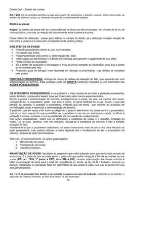 Direito Civil – Direito das coisas
16
Art. 1.224. Só se considera perdida a posse para quem não presenciou o esbulho, quando, tendo notícia dele, se
abstém de retornar a coisa, ou, tentando recuperá-la, é violentamente repelido.
Efeitos da posse
Noção: os efeitos da posse são as conseqüências jurídicas por ela produzidas, em virtude de lei ou de
norma jurídica, oriundas da relação de fato existente entre a pessoa e coisa..
Posse difere de detenção: posse gera efeitos no campo do direito, já a detenção simples relação de
fato entre a pessoa e a coisa sem conseqüência de ordem jurídica.
SÃO EFEITOS DA POSSE:
• Proteção possessória direito ao uso dos interditos;
• Percepção dos frutos;
• Responsabilidade pela perda ou deterioração da coisa;
• Indenização por benfeitorias e o direito de retenção para garantir o pagamento de seu valor;
• Posse conduz ao usucapião;
• Se o direito do possuidor e contestado o ônus da prova compete ao adversário, pois que a posse
se estabelece pelo fato;
• Possuidor goza de posição mais favorável em atenção à propriedade, cuja defesa se completa
pela posse.
PROTEÇÃO POSSESSÓRIA: outorga de meios de defesa da situação de fato, que aparenta ser uma
exteriorização do domínio. Esta proteção pode ser DIRETA (desforço imediato) ou por intermédio das
AÇÕES POSSESSÓRIAS.
OS INTERDITOS POSSESSÓRIOS: a via judicial é o meio normal de se obter a proteção possessória,
sendo também, o possuidor lesado deve ser indenizado pelos danos experimentados.
Sendo a posse a exteriorização do domínio, protegendo-se a posse, se está, na maioria das vezes,
protegendo-se o proprietário, posto que este é quem, no geral desfruta da posse. Assim, o que alei
almeja, na verdade, é proteger o proprietário, evitando que ele tenha que recorrer ao processo de
reivindicação, onde é essencial a demonstração do domínio.
É possível que ás vezes a lei acabe protegendo o próprio esbulhador da posse contra o proprietário,
mas é um risco menos do que possibilitar ao proprietário o uso de um instrumento rápido e eficaz à
proteção da coisa, inclusive com a possibilidade da concessão de medida liminar.
Nas ações possessórias basta que se demonstre a existência da posse e o esbulho, turbação ou
receio. Já no juízo petitório, com rito ordinário, discute-se a existência de domínio e não a simples
situação de fato.
Interessante é que o proprietário esbulhado, se deixar transcorrer mais de ano e dia, será vencido na
ação possessória, mas poderá retomar a coisa litigando sob o fundamento de ser o proprietário da
mesma , através de ação reivindicatória.
Três são, fundamentalmente, as ações possessórias:
• Manutenção de posse
• Reintegração de posse;
• Interdito proibitório.
MANUTENÇÃO DE POSSE: facultada ao possuidor que sofre turbação sem que tenha sido privado de
sua posse. É o meio de que se pode servir o possuidor que sofrer turbação a fim de se manter na sua
posse (CC. art. 1210, 1ª parte, e CPC, arts. 926 a 931), receber indenização dos danos sofridos e
obter a cominação da pena para o caso de reincidência ou, ainda, se de má fé o turbador, remover ou
demolir construção ou plantação feita em detrimento de sua posse.A ação visa que se ponha fim aos
atos perturbadores.
Art. 1.210. O possuidor tem direito a ser mantido na posse em caso de turbação, restituído no de esbulho, e
segurado de violência iminente, se tiver justo receio de ser molestado.
 