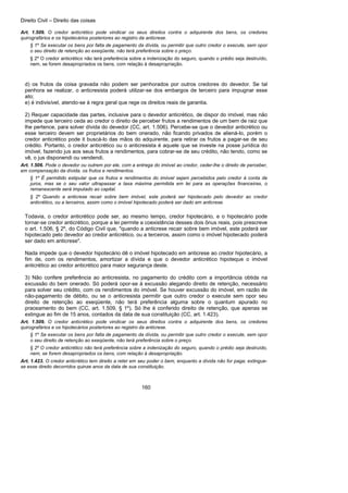 Direito Civil – Direito das coisas
160
Art. 1.509. O credor anticrético pode vindicar os seus direitos contra o adquirente dos bens, os credores
quirografários e os hipotecários posteriores ao registro da anticrese.
§ 1º Se executar os bens por falta de pagamento da dívida, ou permitir que outro credor o execute, sem opor
o seu direito de retenção ao exeqüente, não terá preferência sobre o preço.
§ 2º O credor anticrético não terá preferência sobre a indenização do seguro, quando o prédio seja destruído,
nem, se forem desapropriados os bens, com relação à desapropriação.
d) os frutos da coisa gravada não podem ser penhorados por outros credores do devedor. Se tal
penhora se realizar, o anticresista poderá utilizar-se dos embargos de terceiro para impugnar esse
ato;
e) é indivisível, atendo-se à regra geral que rege os direitos reais de garantia.
2) Requer capacidade das partes, inclusive para o devedor anticrético, de dispor do imóvel, mas não
impede que terceiro ceda ao credor o direito de perceber frutos a rendimentos de um bem de raiz que
lhe pertence, para solver dívida do devedor (CC, art. 1.506). Percebe-se que o devedor anticrético ou
esse terceiro devem ser proprietários do bem onerado, não ficando privados de aliená-lo, porém o
credor anticrético pode it buscá-lo das mãos do adquirente, para retirar os frutos a pagar-se de seu
crédito. Portanto, o credor anticrético ou o anticresista é aquele que se investe na posse jurídica do
imóvel, fazendo jus aos seus frutos a rendimentos, para cobrar-se de seu crédito, não tendo, como se
vê, o jus disponendi ou vendendi.
Art. 1.506. Pode o devedor ou outrem por ele, com a entrega do imóvel ao credor, ceder-lhe o direito de perceber,
em compensação da dívida, os frutos e rendimentos.
§ 1º É permitido estipular que os frutos e rendimentos do imóvel sejam percebidos pelo credor à conta de
juros, mas se o seu valor ultrapassar a taxa máxima permitida em lei para as operações financeiras, o
remanescente será imputado ao capital.
§ 2º Quando a anticrese recair sobre bem imóvel, este poderá ser hipotecado pelo devedor ao credor
anticrético, ou a terceiros, assim como o imóvel hipotecado poderá ser dado em anticrese.
Todavia, o credor anticrético pode ser, ao mesmo tempo, credor hipotecário, e o hipotecário pode
tornar-se credor anticrético, porque a lei permite a coexistência desses dois ônus reais, pois prescreve
o art. 1.506, § 2º, do Código Civil que, "quando a anticrese recair sobre bem imóvel, este poderá ser
hipotecado pelo devedor ao credor anticrético, ou a terceiros, assim como o imóvel hipotecado poderá
ser dado em anticrese".
Nada impede que o devedor hipotecário dê o imóvel hipotecado em anticrese ao credor hipotecário, a
fim de, com os rendimentos, amortizar a dívida e que o devedor anticrético hipoteque o imóvel
anticrético ao credor anticrético para maior segurança deste.
3) Não confere preferência ao anticresista, no pagamento do crédito com a importância obtida na
excussão do bem onerado. Só poderá opor-se à excussão alegando direito de retenção, necessário
para solver seu crédito, com os rendimentos do imóvel. Se houver excussão do imóvel, em razão de
não-pagamento de débito, ou se o anticresista permitir que outro credor o execute sem opor seu
direito de retenção ao exeqüente, não terá preferência alguma sobre o quantum apurado no
praceamento do bem (CC, art. 1.509, § 1º). Só lhe é conferido direito de retenção, que apenas se
extingue ao fim de 15 anos, contados da data de sua constituição (CC, art. 1.423).
Art. 1.509. O credor anticrético pode vindicar os seus direitos contra o adquirente dos bens, os credores
quirografários e os hipotecários posteriores ao registro da anticrese.
§ 1º Se executar os bens por falta de pagamento da dívida, ou permitir que outro credor o execute, sem opor
o seu direito de retenção ao exeqüente, não terá preferência sobre o preço.
§ 2º O credor anticrético não terá preferência sobre a indenização do seguro, quando o prédio seja destruído,
nem, se forem desapropriados os bens, com relação à desapropriação.
Art. 1.423. O credor anticrético tem direito a reter em seu poder o bem, enquanto a dívida não for paga; extingue-
se esse direito decorridos quinze anos da data de sua constituição.
 