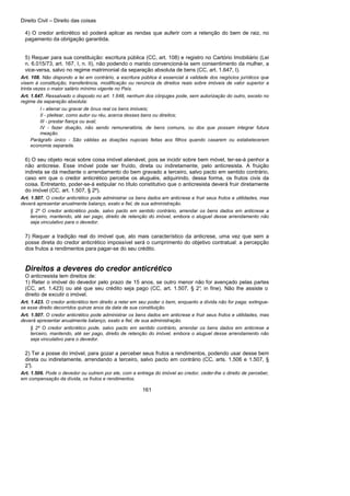 Direito Civil – Direito das coisas
161
4) O credor anticrético só poderá aplicar as rendas que auferir com a retenção do bem de raiz, no
pagamento da obrigação garantida.
5) Requer para sua constituição: escritura pública (CC, art. 108) e registro no Cartório Imobiliário (Lei
n. 6.015/73, art. 167, I, n. II), não podendo o marido convencioná-la sem consentimento da mulher, a
vice-versa, salvo no regime matrimonial da separação absoluta de bens (CC, art. 1.647, I).
Art. 108. Não dispondo a lei em contrário, a escritura pública é essencial à validade dos negócios jurídicos que
visem à constituição, transferência, modificação ou renúncia de direitos reais sobre imóveis de valor superior a
trinta vezes o maior salário mínimo vigente no País.
Art. 1.647. Ressalvado o disposto no art. 1.648, nenhum dos cônjuges pode, sem autorização do outro, exceto no
regime da separação absoluta:
I - alienar ou gravar de ônus real os bens imóveis;
II - pleitear, como autor ou réu, acerca desses bens ou direitos;
III - prestar fiança ou aval;
IV - fazer doação, não sendo remuneratória, de bens comuns, ou dos que possam integrar futura
meação.
Parágrafo único - São válidas as doações nupciais feitas aos filhos quando casarem ou estabelecerem
economia separada.
6) O seu objeto recai sobre coisa imóvel alienável, pois se incidir sobre bem móvel, ter-se-á penhor a
não anticrese. Esse imóvel pode ser fruído, direta ou indiretamente, pelo anticresista. A fruição
indireta se dá mediante o arrendamento do bem gravado a terceiro, salvo pacto em sentido contrário,
caso em que o credor anticrético percebe os aluguéis, adquirindo, dessa forma, os frutos civis da
coisa. Entretanto, poder-se-á estipular no título constitutivo que o anticresista deverá fruir diretamente
do imóvel (CC, art. 1.507, § 2º).
Art. 1.507. O credor anticrético pode administrar os bens dados em anticrese e fruir seus frutos e utilidades, mas
deverá apresentar anualmente balanço, exato e fiel, de sua administração.
§ 2º O credor anticrético pode, salvo pacto em sentido contrário, arrendar os bens dados em anticrese a
terceiro, mantendo, até ser pago, direito de retenção do imóvel, embora o aluguel desse arrendamento não
seja vinculativo para o devedor.
7) Requer a tradição real do imóvel que, ato mais característico da anticrese, uma vez que sem a
posse direta do credor anticrético impossível será o cumprimento do objetivo contratual: a percepção
dos frutos a rendimentos para pagar-se do seu crédito.
Direitos a deveres do credor anticrético
O anticresista tem direitos de:
1) Reter o imóvel do devedor pelo prazo de 15 anos, se outro menor não for avençado pelas partes
(CC, art. 1.423) ou até que seu crédito seja pago (CC, art. 1.507, § 2°, in fine). Não lhe assiste o
direito de excutir o imóvel.
Art. 1.423. O credor anticrético tem direito a reter em seu poder o bem, enquanto a dívida não for paga; extingue-
se esse direito decorridos quinze anos da data de sua constituição.
Art. 1.507. O credor anticrético pode administrar os bens dados em anticrese e fruir seus frutos e utilidades, mas
deverá apresentar anualmente balanço, exato e fiel, de sua administração.
§ 2º O credor anticrético pode, salvo pacto em sentido contrário, arrendar os bens dados em anticrese a
terceiro, mantendo, até ser pago, direito de retenção do imóvel, embora o aluguel desse arrendamento não
seja vinculativo para o devedor.
2) Ter a posse do imóvel, para gozar a perceber seus frutos a rendimentos, podendo usar desse bem
direta ou indiretamente, arrendando a terceiro, salvo pacto em contrário (CC, arts. 1.506 e 1.507, §
2°).
Art. 1.506. Pode o devedor ou outrem por ele, com a entrega do imóvel ao credor, ceder-lhe o direito de perceber,
em compensação da dívida, os frutos e rendimentos.
 