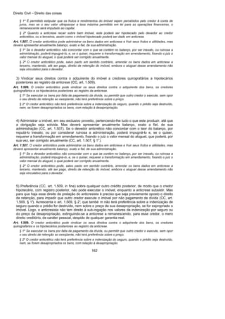 Direito Civil – Direito das coisas
162
§ 1º É permitido estipular que os frutos e rendimentos do imóvel sejam percebidos pelo credor à conta de
juros, mas se o seu valor ultrapassar a taxa máxima permitida em lei para as operações financeiras, o
remanescente será imputado ao capital.
§ 2º Quando a anticrese recair sobre bem imóvel, este poderá ser hipotecado pelo devedor ao credor
anticrético, ou a terceiros, assim como o imóvel hipotecado poderá ser dado em anticrese.
Art. 1.507. O credor anticrético pode administrar os bens dados em anticrese e fruir seus frutos e utilidades, mas
deverá apresentar anualmente balanço, exato e fiel, de sua administração.
§ 1º Se o devedor anticrético não concordar com o que se contém no balanço, por ser inexato, ou ruinosa a
administração, poderá impugná-lo, e, se o quiser, requerer a transformação em arrendamento, fixando o juiz o
valor mensal do aluguel, o qual poderá ser corrigido anualmente.
§ 2º O credor anticrético pode, salvo pacto em sentido contrário, arrendar os bens dados em anticrese a
terceiro, mantendo, até ser pago, direito de retenção do imóvel, embora o aluguel desse arrendamento não
seja vinculativo para o devedor.
3) Vindicar seus direitos contra o adquirente do imóvel a credores quirografários a hipotecários
posteriores ao registro da anticrese (CC, art. 1.509).
Art. 1.509. O credor anticrético pode vindicar os seus direitos contra o adquirente dos bens, os credores
quirografários e os hipotecários posteriores ao registro da anticrese.
§ 1º Se executar os bens por falta de pagamento da dívida, ou permitir que outro credor o execute, sem opor
o seu direito de retenção ao exeqüente, não terá preferência sobre o preço.
§ 2º O credor anticrético não terá preferência sobre a indenização do seguro, quando o prédio seja destruído,
nem, se forem desapropriados os bens, com relação à desapropriação.
4) Administrar o imóvel, em seu exclusivo proveito, pertencendo-lhe tudo o que este produzir, até que
a obrigação seja solvida. Mas deverá apresentar anualmente balanço, exato a fiel, de sua
administração (CC, art. 1.507). Se o devedor anticrético não concordar com o teor do balanço, por
reputá-lo inexato, ou por considerar ruinosa a administração, poderá impugná-lo e, se o quiser,
requerer a transformação em arrendamento, fixando o juiz o valor mensal do aluguel, que poderá, por
sua vez, ser corrigido anualmente (CC, art. 1.507, § 1°).
Art. 1.507. O credor anticrético pode administrar os bens dados em anticrese e fruir seus frutos e utilidades, mas
deverá apresentar anualmente balanço, exato e fiel, de sua administração.
§ 1º Se o devedor anticrético não concordar com o que se contém no balanço, por ser inexato, ou ruinosa a
administração, poderá impugná-lo, e, se o quiser, requerer a transformação em arrendamento, fixando o juiz o
valor mensal do aluguel, o qual poderá ser corrigido anualmente.
§ 2º O credor anticrético pode, salvo pacto em sentido contrário, arrendar os bens dados em anticrese a
terceiro, mantendo, até ser pago, direito de retenção do imóvel, embora o aluguel desse arrendamento não
seja vinculativo para o devedor.
5) Preferência (CC, art. 1.509, in fine) sobre qualquer outro crédito posterior, de modo que o credor
hipotecário, com registro posterior, não pode executar o imóvel, enquanto a anticrese subsistir. Mas
para que haja esse direito de prelação do anticresista é preciso que seja previamente oposto o direito
de retenção, para impedir que outro credor execute o imóvel por não pagamento de dívida (CC, art.
1.509, § 1°). Acrescenta o art. 1.509, § 2°, que també m não terá preferência sobre a indenização de
seguro quando o prédio for destruído, nem sobre o preço da sua desapropriação, se for expropriado o
imóvel. Logo, o anticresista não tem direito à sub-rogação nos valores da indenização por seguro ou
do preço da desapropriação, extinguindo-se a anticrese a remanescendo, para esse credor, o mero
direito creditório, de caráter pessoal, despido de qualquer garantia real.
Art. 1.509. O credor anticrético pode vindicar os seus direitos contra o adquirente dos bens, os credores
quirografários e os hipotecários posteriores ao registro da anticrese.
§ 1º Se executar os bens por falta de pagamento da dívida, ou permitir que outro credor o execute, sem opor
o seu direito de retenção ao exeqüente, não terá preferência sobre o preço.
§ 2º O credor anticrético não terá preferência sobre a indenização do seguro, quando o prédio seja destruído,
nem, se forem desapropriados os bens, com relação à desapropriação.
 