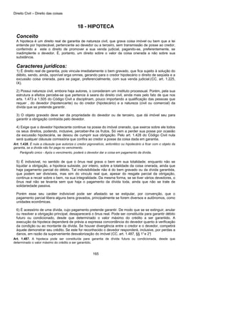 Direito Civil – Direito das coisas
165
18 - HIPOTECA
Conceito
A hipoteca é um direito real de garantia de natureza civil, que grava coisa imóvel ou bem que a lei
entende por hipotecável, pertencente ao devedor ou a terceiro, sem transmissão de posse ao credor,
conferindo a este o direito de promover a sua venda judicial, pagando-se, preferentemente, se
inadimplente o devedor. É, portanto, um direito sobre o valor da coisa onerada a não sobre sua
substância.
Caracteres jurídicos:
1) É direito real de garantia, pois vincula imediatamente o bem gravado, que fica sujeito à solução do
débito, sendo, ainda, oponível erga omnes, gerando para o credor hipotecário o direito de seqüela e a
excussão coisa onerada, para se pagar, preferencialmente, com sua venda judicial.(CC, art. 1.225,
IX).
2) Possui natureza civil, embora haja autores, o consideram um instituto processual. Porém, pela sua
estrutura a efeitos percebe-se que pertence à seara do direito civil, ainda mais pelo fato de que nos
arts. 1.473 a 1.505 do Código Civil a disciplinam, pouco importando a qualificação das pessoas que
requer , do devedor (hipotencante) ou do credor (hipotecário) e a natureza (civil ou comercial) da
dívida que se pretende garantir.
3) O objeto gravado deve ser da propriedade do devedor ou de terceiro, que dá imóvel seu para
garantir a obrigação contraída pelo devedor.
4) Exige que o devedor hipotecante continue na posse do imóvel onerado, que exerce sobre ele todos
os seus direitos, podendo, inclusive, perceber-lhe os frutos. Só vem a perder sua posse por ocasião
da excussão hipotecária, se deixou de cumprir sua obrigação. Pelo art. 1.428 do Código Civil nula
será qualquer cláusula comissória que confira ao credor a posse da coisa dada em garantia.
Art. 1.428. É nula a cláusula que autoriza o credor pignoratício, anticrético ou hipotecário a ficar com o objeto da
garantia, se a dívida não for paga no vencimento.
Parágrafo único - Após o vencimento, poderá o devedor dar a coisa em pagamento da dívida.
5) É indivisível, no sentido de que o ônus real grava o bem em sua totalidade; enquanto não se
liquidar a obrigação, a hipoteca subsiste, por inteiro, sobre a totalidade da coisa onerada, ainda que
haja pagamento parcial do débito. Tal indivisibilidade não é do bem gravado ou da dívida garantida,
que podem ser divisíveis, mas sim do vínculo real que, apesar do resgate parcial da obrigação,
continua a recair sobre o bem, na sua integralidade. Da mesma forma, se se tiver vários devedores, o
ônus real não se levanta sem que haja o pagamento da dívida toda, ainda que não se trate de
solidariedade passiva.
Porém esse seu caráter indivisível pode ser afastado se se estipular, por convenção, que o
pagamento parcial libera alguns bens gravados, principalmente se forem diversos e autônomos, como
unidades econômicas.
6) É acessório de uma dívida, cujo pagamento pretende garantir. De modo que se se extinguir, anular
ou resolver a obrigação principal, desaparecerá o ônus real. Pode ser constituída para garantir débito
futuro ou condicionado, desde que determinado o valor máximo do crédito a ser garantido. A
execução da hipoteca dependerá de prévia a expressa concordância do devedor quanto à verificação
da condição ou ao montante da dívida. Se houver divergência entre o credor e o devedor, competirá
àquele demonstrar seu crédito. Se este for reconhecido o devedor responderá, inclusive, por perdas a
danos, em razão da superveniente desvalorização do imóvel (CC, art. 1.487, §§ 1°e 2°)
Art. 1.487. A hipoteca pode ser constituída para garantia de dívida futura ou condicionada, desde que
determinado o valor máximo do crédito a ser garantido.
 