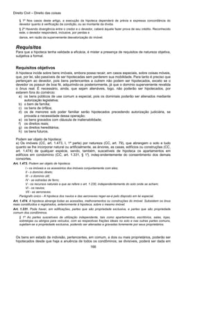 Direito Civil – Direito das coisas
166
§ 1º Nos casos deste artigo, a execução da hipoteca dependerá de prévia e expressa concordância do
devedor quanto à verificação da condição, ou ao montante da dívida.
§ 2º Havendo divergência entre o credor e o devedor, caberá àquele fazer prova de seu crédito. Reconhecido
este, o devedor responderá, inclusive, por perdas e
danos, em razão da superveniente desvalorização do imóvel.
Requisitos
Para que a hipoteca tenha validade a eficácia, é mister a presença de requisitos de natureza objetiva,
subjetiva a formal.
Requisitos objetivos
A hipoteca incide sobre bens imóveis, embora possa recair, em casos especiais, sobre coisas móveis,
que, por lei, são passíveis de ser hipotecadas sem perderem sua mobilidade. Para tanto é preciso que
pertençam ao devedor, pois bens pertencentes a outrem não podem ser hipotecados, exceto se o
devedor os possuir de boa fé, adquirindo-os posteriormente, já que o domínio superveniente revalida
o ônus real. É necessário, ainda, que sejam alienáveis, logo, não poderão ser hipotecados, por
estarem fora do comércio:
a) os bens públicos de use comum a especial, pois os dominiais poderão ser alienados mediante
autorização legislativa;
b) o bem de família;
c) os bens de órfãos;
d) os de menores sob poder familiar serão hipotecados precedendo autorização judiciária, se
provada a necessidade dessa operação;
e) os bens gravados com cláusula de inalienabilidade;
f) os direitos reais;
g) os direitos hereditários;
h) os bens futuros.
Podem ser objeto de hipoteca:
a) Os imóveis (CC, art. 1.473, I, 1ª parte) por natureza (CC, art. 79), que abrangem o solo e tudo
quanto se lhe incorporar natural ou artificialmente, as árvores, as casas, edifícios ou construções (CC,
art. 1.474) de qualquer espécie, sendo, também, suscetíveis de hipoteca os apartamentos em
edifícios em condomínio (CC, art. 1.331, § 1°), indep endentemente do consentimento dos demais
consortes.
Art. 1.473. Podem ser objeto de hipoteca:
I - os imóveis e os acessórios dos imóveis conjuntamente com eles;
II - o domínio direto;
III - o domínio útil;
IV - as estradas de ferro;
V - os recursos naturais a que se refere o art. 1.230, independentemente do solo onde se acham;
VI - os navios;
VII - as aeronaves.
Parágrafo único - A hipoteca dos navios e das aeronaves reger-se-á pelo disposto em lei especial.
Art. 1.474. A hipoteca abrange todas as acessões, melhoramentos ou construções do imóvel. Subsistem os ônus
reais constituídos e registrados, anteriormente à hipoteca, sobre o mesmo imóvel.
Art. 1.331. Pode haver, em edificações, partes que são propriedade exclusiva, e partes que são propriedade
comum dos condôminos.
§ 1º As partes suscetíveis de utilização independente, tais como apartamentos, escritórios, salas, lojas,
sobrelojas ou abrigos para veículos, com as respectivas frações ideais no solo e nas outras partes comuns,
sujeitam-se a propriedade exclusiva, podendo ser alienadas e gravadas livremente por seus proprietários.
Os bens em estado de indivisão, pertencentes, em comum, a dois ou mais proprietários, poderão ser
hipotecados desde que haja a anuência de todos os condôminos; se divisíveis, poderá ser dada em
 