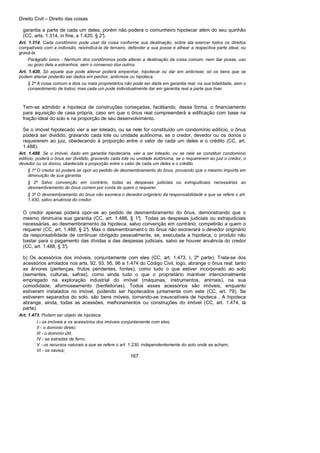 Direito Civil – Direito das coisas
167
garantia a parte de cada um deles, porém não poderá o comunheiro hipotecar além do seu quinhão
(CC, arts. 1.314, in fine, a 1.420, § 2°).
Art. 1.314. Cada condômino pode usar da coisa conforme sua destinação, sobre ela exercer todos os direitos
compatíveis com a indivisão, reivindicá-la de terceiro, defender a sua posse e alhear a respectiva parte ideal, ou
gravá-la.
Parágrafo único - Nenhum dos condôminos pode alterar a destinação da coisa comum, nem dar posse, uso
ou gozo dela a estranhos, sem o consenso dos outros.
Art. 1.420. Só aquele que pode alienar poderá empenhar, hipotecar ou dar em anticrese; só os bens que se
podem alienar poderão ser dados em penhor, anticrese ou hipoteca.
§ 2º A coisa comum a dois ou mais proprietários não pode ser dada em garantia real, na sua totalidade, sem o
consentimento de todos; mas cada um pode individualmente dar em garantia real a parte que tiver.
Tem-se admitido a hipoteca de construções começadas, facilitando, dessa forma, o financiamento
para aquisição de casa própria, caso em que o ônus real compreenderá a edificação com base na
fração ideal do solo e na proporção de seu desenvolvimento.
Se o imóvel hipotecado vier a ser loteado, ou se nele for constituído um condomínio edilício, o ônus
poderá ser dividido, gravando cada lote ou unidade autônoma, se o credor, devedor ou os donos o
requererem ao juiz, obedecendo à proporção entre o valor de cada um deles e o crédito (CC, art.
1.488).
Art. 1.488. Se o imóvel, dado em garantia hipotecária, vier a ser loteado, ou se nele se constituir condomínio
edilício, poderá o ônus ser dividido, gravando cada lote ou unidade autônoma, se o requererem ao juiz o credor, o
devedor ou os donos, obedecida a proporção entre o valor de cada um deles e o crédito.
§ 1º O credor só poderá se opor ao pedido de desmembramento do ônus, provando que o mesmo importa em
diminuição de sua garantia.
§ 2º Salvo convenção em contrário, todas as despesas judiciais ou extrajudiciais necessárias ao
desmembramento do ônus correm por conta de quem o requerer.
§ 3º O desmembramento do ônus não exonera o devedor originário da responsabilidade a que se refere o art.
1.430, salvo anuência do credor.
O credor apenas poderá opor-se ao pedido de desmembramento do ônus, demonstrando que o
mesmo diminuiria sua garantia (CC, art. 1.488, § 1°). Todas as despesas judiciais ou extrajudiciais
necessárias, ao desmembramento da hipoteca, salvo convenção em contrário, competirão a quem o
requerer (CC, art. 1.488, § 2°). Mas o desmembrament o do ônus não exonerará o devedor originário
da responsabilidade de continuar obrigado pessoalmente, se, executada a hipoteca, o produto não
bastar para o pagamento das dívidas a das despesas judiciais, salvo se houver anuência do credor
(CC, art. 1.488, § 3°).
b) Os acessórios dos imóveis, conjuntamente com eles (CC, art. 1.473, I, 2ª parte). Trata-se dos
acessórios arrolados nos arts. 92, 93, 95, 96 a 1.474 do Código Civil, logo, abrange o ônus real: tanto
as árvores (pertenças, frutos pendentes, fontes), como tudo o que estiver incorporado ao solo
(sementes, culturas, safras), como ainda tudo o que o proprietário mantiver intencionalmente
empregado na exploração industrial do imóvel (máquinas, instrumentos, animais), na sua
comodidade, aformoseamento (benfeitorias). Todos esses acessórios são imóveis, enquanto
estiverem instalados no imóvel, podendo ser hipotecados juntamente com este (CC, art. 79). Se
estiverem separados do solo, são bens móveis, tornando-se insuscetíveis de hipoteca . A hipoteca
abrange, ainda, todas as acessões, melhoramentos ou construções do imóvel (CC, art. 1.474, lá
parte).
Art. 1.473. Podem ser objeto de hipoteca:
I - os imóveis e os acessórios dos imóveis conjuntamente com eles;
II - o domínio direto;
III - o domínio útil;
IV - as estradas de ferro;
V - os recursos naturais a que se refere o art. 1.230, independentemente do solo onde se acham;
VI - os navios;
 