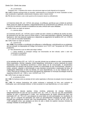 Direito Civil – Direito das coisas
168
VII - as aeronaves.
Parágrafo único - A hipoteca dos navios e das aeronaves reger-se-á pelo disposto em lei especial.
Art. 1.474. A hipoteca abrange todas as acessões, melhoramentos ou construções do imóvel. Subsistem os ônus
reais constituídos e registrados, anteriormente à hipoteca, sobre o mesmo imóvel.
Art. 79. São bens imóveis o solo e tudo quanto se lhe incorporar natural ou artificialmente.
c) O domínio direto (CC, art. 1.473,II), isto porque, na enfiteuse, permite-se que o direito do senhorio
direto possa ser objeto da hipoteca, independentemente do consentimento do enfiteuta, uma vez que
o domínio do senhorio consiste na substância da coisa, embora sem suas utilidades.
Art. 1.473. Podem ser objeto de hipoteca:
II - o domínio direto;
d) O domínio útil (CC, art. 1.473,III), que é o poder que tem o foreiro ou enfiteuta de usufruir do bem,
de transmiti-lo por ato inter vivos ou mortis causa, e, como está autorizado a aliená-lo, permitido será
hipotecá-lo, não mais devendo sujeitar-se o adquirente ao pagamento do laudêmio (CC, art. 2.038, §
1°), em caso de excussão hipotecária.
Art. 1.473. Podem ser objeto de hipoteca:
III - o domínio útil;
Art. 2.038. Fica proibida a constituição de enfiteuses e subenfiteuses, subordinando-se as existentes,
até sua extinção, às disposições do Código Civil anterior, Lei nº 3.071, de 1º de janeiro de 1916, e leis
posteriores.
§ 1º Nos aforamentos a que se refere este artigo é defeso:
I - cobrar laudêmio ou prestação análoga nas transmissões de bem aforado, sobre o valor das
construções ou plantações;
II - constituir subenfiteuse.
e) As estradas de ferro (CC, art. 1.473, IV), que são imóveis que se aderem ao solo, compreendendo
trilhos assentados, oficinas, estações, linhas telegráficas, locomotivas a carros, passíveis de serem
hipotecados ante a importância econômica a social dessa via de comunicação. A característica
predominante da hipoteca das ferrovias consiste na continuidade do seu funcionamento, devendo o
credor, portanto, respeitar a administração e suas decisões concernentes à exploração da linha, às
modificações deliberadas no leito da estrada, em suas dependências, ou no seu material (CC, art.
1.503). Para que se constitua como ônus real deverá ser registrada no município da estação inicial da
respectiva linha (CC, art. 1.502, e Lei n. 6.015/73, art. 171).
Art. 1.473. Podem ser objeto de hipoteca:
IV - as estradas de ferro;
Art. 1.502. As hipotecas sobre as estradas de ferro serão registradas no Município da estação inicial da respectiva
linha.
Art. 1.503. Os credores hipotecários não podem embaraçar a exploração da linha, nem contrariar as
modificações, que a administração deliberar, no leito da estrada, em suas dependências, ou no seu material.
f) Os recursos naturais (jazidas, minas, minérios, potenciais de energia hidráulica),
independentemente do solo em que se acham (CC, art. 1.473, V), uma vez que são propriedades
distintas do solo a pertencentes à União, com reconhecimento de direito preferencial para sua
exploração (CF, art. 176, § 2°), que assegura ao propr ietário do solo participação nos resultados da
lavra, que é o conjunto de operações que visam ao aproveitamento industrial da jazida, desde a
extração das substâncias minerais, até o seu beneficiamento - Dec.-lei n. 227/67, art. 36, a CC, art.
1.230, parágrafo único, que assegura ao dono do solo o direito de explorar recursos minerais de
emprego imediato na construção civil).
 