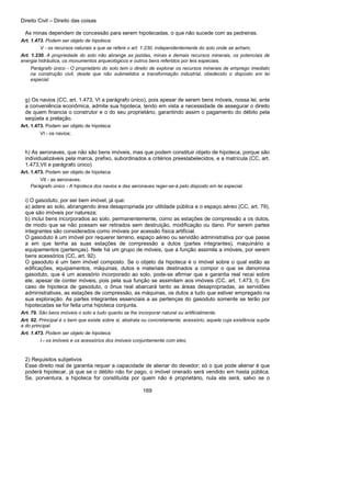 Direito Civil – Direito das coisas
169
As minas dependem de concessão para serem hipotecadas, o que não sucede com as pedreiras.
Art. 1.473. Podem ser objeto de hipoteca:
V - os recursos naturais a que se refere o art. 1.230, independentemente do solo onde se acham;
Art. 1.230. A propriedade do solo não abrange as jazidas, minas e demais recursos minerais, os potenciais de
energia hidráulica, os monumentos arqueológicos e outros bens referidos por leis especiais.
Parágrafo único - O proprietário do solo tem o direito de explorar os recursos minerais de emprego imediato
na construção civil, desde que não submetidos a transformação industrial, obedecido o disposto em lei
especial.
g) Os navios (CC, art. 1.473, VI a parágrafo único), pois apesar de serem bens móveis, nossa lei, ante
a conveniência econômica, admite sua hipoteca, tendo em vista a necessidade de assegurar o direito
de quem financia o construtor e o do seu proprietário, garantindo assim o pagamento do débito pela
seqüela a prelação.
Art. 1.473. Podem ser objeto de hipoteca:
VI - os navios;
h) As aeronaves, que não são bens imóveis, mas que podem constituir objeto de hipoteca, porque são
individualizáveis pela marca, prefixo, subordinados a critérios preestabelecidos, e a matrícula (CC, art.
1.473,VII e parágrafo único)
Art. 1.473. Podem ser objeto de hipoteca:
VII - as aeronaves.
Parágrafo único - A hipoteca dos navios e das aeronaves reger-se-á pelo disposto em lei especial.
i) O gasoduto, por ser bem imóvel, já que:
a) adere ao solo, abrangendo área desapropriada por utilidade pública e o espaço aéreo (CC, art. 79),
que são imóveis por natureza;
b) inclui bens incorporados ao solo, permanentemente, como as estações de compressão a os dutos,
de modo que se não possam ser retirados sem destruição, modificação ou dano. Por serem partes
integrantes são considerados como imóveis por acessão física artificial.
O gasoduto é um imóvel por requerer terreno, espaço aéreo ou servidão administrativa por que passe
a em que tenha as suas estações de compressão a dutos (partes integrantes), maquinário a
equipamentos (pertenças). Nele há um grupo de móveis, que a função assimila a imóveis, por serem
bens acessórios (CC, art. 92).
O gasoduto é um bem imóvel composto. Se o objeto da hipoteca é o imóvel sobre o qual estão as
edificações, equipamentos, máquinas, dutos e materiais destinados a compor o que se denomina
gasoduto, que é um acessório incorporado ao solo, pode-se afirmar que a garantia real recai sobre
ele, apesar de conter móveis, pois pela sua função se assimilam aos imóveis (CC, art. 1.473, I). Em
caso de hipoteca de gasoduto, o ônus real abarcará tanto as áreas desapropriadas, as servidões
administrativas, as estações de compressão, as máquinas, os dutos a tudo que estiver empregado na
sua exploração. As partes integrantes essenciais a as pertenças do gasoduto somente se terão por
hipotecadas se for feita uma hipoteca conjunta.
Art. 79. São bens imóveis o solo e tudo quanto se lhe incorporar natural ou artificialmente.
Art. 92. Principal é o bem que existe sobre si, abstrata ou concretamente; acessório, aquele cuja existência supõe
a do principal.
Art. 1.473. Podem ser objeto de hipoteca:
I - os imóveis e os acessórios dos imóveis conjuntamente com eles;
2) Requisitos subjetivos
Esse direito real de garantia requer a capacidade de alienar do devedor; só o que pode alienar é que
poderá hipotecar, já que se o débito não for pago, o imóvel onerado será vendido em hasta pública.
Se, porventura, a hipoteca for constituída por quem não é proprietário, nula ela será, salvo se o
 