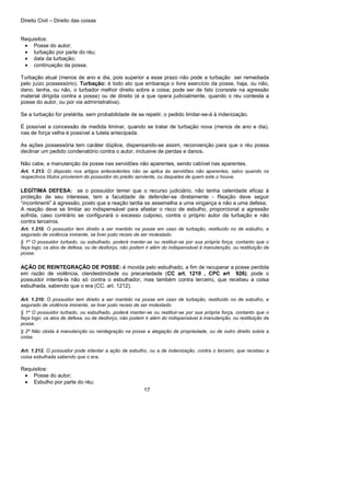 Direito Civil – Direito das coisas
17
Requisitos:
• Posse do autor;
• turbação por parte do réu;
• data da turbação;
• continuação da posse.
Turbação atual (menos de ano e dia, pois superior a esse prazo não pode a turbação ser remediada
pelo juízo possessório). Turbação: é todo ato que embaraça o livre exercício da posse, haja, ou não,
dano, tenha, ou não, o turbador melhor direito sobre a coisa; pode ser de fato (consiste na agressão
material dirigida contra a posse) ou de direito (é a que opera judicialmente, quando o réu contesta a
posse do autor, ou por via administrativa).
Se a turbação for pretérita, sem probabilidade de se repetir, o pedido limitar-se-á à indenização.
É possível a concessão de medida liminar, quando se tratar de turbação nova (menos de ano e dia),
nas de força velha é possível a tutela antecipada.
As ações possessória tem caráter dúplice, dispensando-se assim, reconvenção para que o réu possa
declinar um pedido condenatório contra o autor, inclusive de perdas e danos.
Não cabe, a manutenção da posse nas servidões não aparentes, sendo cabível nas aparentes.
Art. 1.213. O disposto nos artigos antecedentes não se aplica às servidões não aparentes, salvo quando os
respectivos títulos provierem do possuidor do prédio serviente, ou daqueles de quem este o houve.
LEGÍTIMA DEFESA: se o possuidor temer que o recurso judiciário, não tenha celeridade eficaz à
proteção de seu interesse, tem a faculdade de defender-se diretamente - Reação deve seguir
“incontinenti” à agressão, posto que a reação tardia se assemelha a uma vingança e não a uma defesa;
A reação deve se limitar ao indispensável para afastar o risco de esbulho, proporcional a agressão
sofrida, caso contrário se configurará o excesso culposo, contra o próprio autor da turbação e não
contra terceiros.
Art. 1.210. O possuidor tem direito a ser mantido na posse em caso de turbação, restituído no de esbulho, e
segurado de violência iminente, se tiver justo receio de ser molestado.
§ 1º O possuidor turbado, ou esbulhado, poderá manter-se ou restituir-se por sua própria força, contanto que o
faça logo; os atos de defesa, ou de desforço, não podem ir além do indispensável à manutenção, ou restituição da
posse.
AÇÃO DE REINTEGRAÇÃO DE POSSE: é movida pelo esbulhado, a fim de recuperar a posse perdida
em razão de violência, clandestinidade ou precariedade (CC art. 1210 , CPC art 926); pode o
possuidor intentá-la não só contra o esbulhador, mas também contra terceiro, que recebeu a coisa
esbulhada, sabendo que o era (CC. art. 1212).
Art. 1.210. O possuidor tem direito a ser mantido na posse em caso de turbação, restituído no de esbulho, e
segurado de violência iminente, se tiver justo receio de ser molestado.
§ 1º O possuidor turbado, ou esbulhado, poderá manter-se ou restituir-se por sua própria força, contanto que o
faça logo; os atos de defesa, ou de desforço, não podem ir além do indispensável à manutenção, ou restituição da
posse.
§ 2º Não obsta à manutenção ou reintegração na posse a alegação de propriedade, ou de outro direito sobre a
coisa.
Art. 1.212. O possuidor pode intentar a ação de esbulho, ou a de indenização, contra o terceiro, que recebeu a
coisa esbulhada sabendo que o era.
Requisitos:
• Posse do autor;
• Esbulho por parte do réu;
 