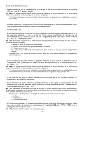 Direito Civil – Direito das coisas
170
devedor estiver de boa fé, revalidando-se o ônus real se ele adquirir posteriormente a propriedade
(CC, art. 1.420, § 1°), desde o registro.
Art. 1.420. Só aquele que pode alienar poderá empenhar, hipotecar ou dar em anticrese; só os bens que se
podem alienar poderão ser dados em penhor, anticrese ou hipoteca.
§ 1º A propriedade superveniente torna eficaz, desde o registro, as garantias reais estabelecidas por quem
não era dono.
Pode ser constituída a hipoteca pelo dono do imóvel, pessoalmente ou por procurador especial, sendo
nula se esse mandatário não tiver poderes especiais expressos.
Donde se deduz que:
a) os casados precisarão de outorga uxória ou marital para constituir hipoteca, salvo se o regime for o
da separação absoluta, e, não o sendo, se houver recusa injustificada do cônjuge, ou da
impossibilidade de seu consenso, casos em que o magistrado poderá suprir a falta dessa anuência
(CC, art. 1.647, I e parágrafo único);
Art. 1.647. Ressalvado o disposto no art. 1.648, nenhum dos cônjuges pode, sem autorização do outro, exceto no
regime da separação absoluta:
I - alienar ou gravar de ônus real os bens imóveis;
II - pleitear, como autor ou réu, acerca desses bens ou direitos;
III - prestar fiança ou aval;
IV - fazer doação, não sendo remuneratória, de bens comuns, ou dos que possam integrar futura
meação.
Parágrafo único - São válidas as doações nupciais feitas aos filhos quando casarem ou estabelecerem
economia separada.
b) os condôminos de coisa indivisa só poderão hipotecar a coisa comum na totalidade, com o
consenso de todos, porém cada um poderá hipotecar a sua parte ideal, se for divisível a coisa (CC,
art. 1.420, § 2°);
Art. 1.420. Só aquele que pode alienar poderá empenhar, hipotecar ou dar em anticrese; só os bens que se
podem alienar poderão ser dados em penhor, anticrese ou hipoteca.
§ 2º A coisa comum a dois ou mais proprietários não pode ser dada em garantia real, na sua totalidade, sem o
consentimento de todos; mas cada um pode individualmente dar em garantia real a parte que tiver.
c) os consortes em edifício coletivo poderão dar em garantia real a sua unidade autônoma ou
apartamento, sem anuência dos demais;
d) os menores sob poder familiar só poderão hipotecar se seus pais os representarem no ato
constitutivo do ônus real, mediante prévia autorização judicial, desde que provada a necessidade ou
urgência dessa medida (CC, art. 1.691);
Art. 1.691. Não podem os pais alienar, ou gravar de ônus real os imóveis dos filhos, nem contrair, em nome deles,
obrigações que ultrapassem os limites da simples administração, salvo por necessidade ou evidente interesse da
prole, mediante prévia autorização do juiz.
Parágrafo único - Podem pleitear a declaração de nulidade dos atos previstos neste artigo:
I - os filhos;
II - os herdeiros;
III - o representante legal.
e) os menores sob tutela a os curatelados poderão hipotecar seus bens, desde que o façam por via de
seus representantes a devidamente autorizados pelo magistrado (CC, arts. 1.748 e 1.750), ante a
vantagem que esse ato lhes traria;
Art. 1.748. Compete também ao tutor, com autorização do juiz:
 