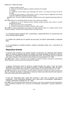 Direito Civil – Direito das coisas
171
I - pagar as dívidas do menor;
II - aceitar por ele heranças, legados ou doações, ainda que com encargos;
III - transigir;
IV - vender-lhe os bens móveis, cuja conservação não convier, e os imóveis nos casos em que for
permitido;
V - propor em juízo as ações, ou nelas assistir o menor, e promover todas as diligências a bem deste,
assim como defendê-lo nos pleitos contra ele movidos.
Parágrafo único - No caso de falta de autorização, a eficácia de ato do tutor depende da aprovação ulterior do
juiz.
Art. 1.749. Ainda com a autorização judicial, não pode o tutor, sob pena de nulidade:
I - adquirir por si, ou por interposta pessoa, mediante contrato particular, bens móveis ou imóveis
pertencentes ao menor;
II - dispor dos bens do menor a título gratuito;
III - constituir-se cessionário de crédito ou de direito, contra o menor.
Art. 1.750. Os imóveis pertencentes aos menores sob tutela somente podem ser vendidos quando houver
manifesta vantagem, mediante prévia avaliação judicial e aprovação do juiz.
f) o ascendente poderá hipotecar bem a descendente, independentemente do consentimento dos
outros, segundo alguns julgados;
g) os falidos não poderão dar em garantia real seus bens, por falta de administração a disposição
deles;
h) os concordatários só poderão hipotecar, mediante autorização judicial, até o cumprimento da
concordata.
Requisitos formais
A hipoteca pode constituir-se por contrato (hipoteca convencional), por disposição legal (hipoteca
legal), por sentença (hipoteca judicial). Em qualquer uma dessas hipóteses há sempre um título ou
documento que materializa tal garantia sobre determinado bem. Sua emissão pode ser autorizada
pelo credor a devedor, na forma a para os fins previstos em lei especial (CC, art. 1.486).
Art. 1.486. Podem o credor e o devedor, no ato constitutivo da hipoteca, autorizar a emissão da correspondente
cédula hipotecária, na forma e para os fins previstos em lei especial.
A hipoteca convencional surge do acordo de vontade daquele que recebe o ônus real (credor
hipotecário) com aquele que o dá (devedor principal ou terceiro hipotecante), além de exigir a
presença de testemunhas instrumentárias, a escritura pública se se tratar de imóvel (CC, art. 108).
Art. 108. Não dispondo a lei em contrário, a escritura pública é essencial à validade dos negócios jurídicos que
visem à constituição, transferência, modificação ou renúncia de direitos reais sobre imóveis de valor superior a
trinta vezes o maior salário mínimo vigente no País.
É lícito aos interessados fazer constar das escrituras o valor entre si ajustado dos imóveis
hipotecados, o qual, devidamente atualizado, será a base para as arrematações, adjudicações a
remições, dispensada a avaliação (CC, art. 1.484).
Art. 1.484. É lícito aos interessados fazer constar das escrituras o valor entre si ajustado dos imóveis hipotecados,
o qual, devidamente atualizado, será a base para as arrematações, adjudicações e remições, dispensada a
avaliação.
 