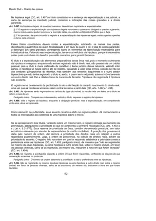 Direito Civil – Direito das coisas
172
Na hipoteca legal (CC, art. 1.497) o título constitutivo é a sentença de especialização a na judicial, a
carta de sentença ou mandado judicial, contendo a indicação das coisas gravadas e a dívida
garantida.
Art. 1.497. As hipotecas legais, de qualquer natureza, deverão ser registradas e especializadas.
§ 1º O registro e a especialização das hipotecas legais incumbem a quem está obrigado a prestar a garantia,
mas os interessados podem promover a inscrição delas, ou solicitar ao Ministério Público que o faça.
§ 2º As pessoas, às quais incumbir o registro e a especialização das hipotecas legais, estão sujeitas a perdas
e danos pela omissão.
Esses títulos constitutivos devem conter a especialização, indicando: os nomes das partes,
identificando o patrimônio de quem foi destacado e em favor de quem o foi; o total do débito garantido;
a descrição dos bens gravados, abrangendo todos os elementos de identificação necessários para
individualizá-los. Faltando essa especialização, ter-se-á a ineficácia da hipoteca, porque é necessário
saber quais os imóveis do devedor que estão onerados, para garantir terceiros.
O título e a especialização são elementos preparatórios desse ônus real, pois o momento culminante
da hipoteca é o registro; enquanto não estiver registrada não é direito real, não passará de um crédito
pessoal, pois o título é mera pretensão de constituir o liame jurídico dessa natureza, valendo inter
partes. A hipoteca só nasce com o ato de registro, passando a valer erga omnes, opondo-se não só
aos credores quirografários do devedor, mas também aos terceiros adquirentes e a outro credor
hipotecário que não tenha registrado o título e, ainda, a quem tenha adquirido sobre o imóvel onerado
um outro direito real. Daí a célebre frase de Lacerda de Almeida: "hipoteca não registrada é hipoteca
não existente.
O registro serve de elemento de publicidade do ato a de fixação da data do nascimento do direito real,
uma vez que as hipotecas somente valem contra terceiros a partir dele (CC, arts. 1.492 e 1.498).
Art. 1.492. As hipotecas serão registradas no cartório do lugar do imóvel, ou no de cada um deles, se o título se
referir a mais de um.
Parágrafo único - Compete aos interessados, exibido o título, requerer o registro da hipoteca.
Art. 1.498. Vale o registro da hipoteca, enquanto a obrigação perdurar; mas a especialização, em completando
vinte anos, deve ser renovada.
Como elemento de publicidade, esse assento, levado a efeito no registro público, dá conhecimento a
todos os interessados da existência de uma hipoteca sobre o imóvel.
Se se apresentarem dois títulos, versando sobre um mesmo bem, o registro retroage ao momento da
prenotação, assegurando a prioridade do que se apresentou a primeira requisição (CC, arts. 1.493 a
s.; Lei n. 6.015/73). Essa reserva de prioridade de ônus, também denominada prelatícia, tem valor
econômico relevante por atender às necessidades de crédito imobiliário. A posição dos gravames é
dada pelo número de ordem, daí decorre a prioridade dos direitos reais em relação a outros
registrados posteriormente. Logo, a ordem de preferência, na colisão de direitos reais, advém da
prioridade do assento. O registro feito na ordem em que for requerido estabelece a prioridade a este a
preferência entre as hipotecas (CC, art. 1.493, parágrafo único), de maneira que "não se registrarão
no mesmo dia duas hipotecas, ou uma hipoteca a outro direito real, sobre o mesmo imóvel, em favor
de pessoas diversas, salvo se as escrituras, do mesmo dia, indicarem a hora em que foram lavradas"
(CC, art. 1.494).
Art. 1.493. Os registros e averbações seguirão a ordem em que forem requeridas, verificando-se ela pela da sua
numeração sucessiva no protocolo.
Parágrafo único - O número de ordem determina a prioridade, e esta a preferência entre as hipotecas.
Art. 1.494. Não se registrarão no mesmo dia duas hipotecas, ou uma hipoteca e outro direito real, sobre o mesmo
imóvel, em favor de pessoas diversas, salvo se as escrituras, do mesmo dia, indicarem a hora em que foram
lavradas.
 