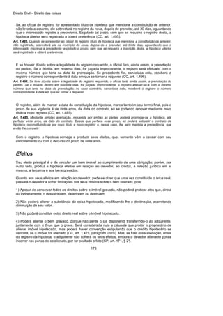Direito Civil – Direito das coisas
173
Se, ao oficial do registro, for apresentado título de hipoteca que mencione a constituição de anterior,
não levada a assento, ele sobrestará no registro da nova, depois de prenotar, até 30 dias, aguardando
que o interessado registre a precedente. Esgotado tal prazo, sem que se requeira o registro desta, a
hipoteca ulterior será registrada a obterá preferência (CC, art. 1.495).
Art. 1.495. Quando se apresentar ao oficial do registro título de hipoteca que mencione a constituição de anterior,
não registrada, sobrestará ele na inscrição da nova, depois de a prenotar, até trinta dias, aguardando que o
interessado inscreva a precedente; esgotado o prazo, sem que se requeira a inscrição desta, a hipoteca ulterior
será registrada e obterá preferência.
E se houver dúvida sobre a legalidade do registro requerido, o oficial fará, ainda assim, a prenotação
do pedido. Se a dúvida, em noventa dias, for julgada improcedente, o registro será efetuado com o
mesmo número que teria na data da prenotação. Se procedente for, cancelada esta, receberá o
registro o número correspondente à data em que se tornar a requerer (CC, art. 1.496).
Art. 1.496. Se tiver dúvida sobre a legalidade do registro requerido, o oficial fará, ainda assim, a prenotação do
pedido. Se a dúvida, dentro em noventa dias, for julgada improcedente, o registro efetuar-se-á com o mesmo
número que teria na data da prenotação; no caso contrário, cancelada esta, receberá o registro o número
correspondente à data em que se tornar a requerer.
O registro, além de marcar a data da constituição da hipoteca, marca também seu termo final, pois o
prazo de sua vigência é de vinte anos, da data do contrato, só se podendo renovar mediante novo
título a novo registro (CC, art. 1.485).
Art. 1.485. Mediante simples averbação, requerida por ambas as partes, poderá prorrogar-se a hipoteca, até
perfazer vinte anos, da data do contrato. Desde que perfaça esse prazo, só poderá subsistir o contrato de
hipoteca, reconstituindo-se por novo título e novo registro; e, nesse caso, lhe será mantida a precedência, que
então lhe competir.
Com o registro, a hipoteca começa a produzir seus efeitos, que. somente vêm a cessar com seu
cancelamento ou com o decurso do prazo de vinte anos.
Efeitos
Seu efeito principal é o de vincular um bem imóvel ao cumprimento de uma obrigação; porém, por
outro lado, produz a hipoteca efeitos em relação ao devedor, ao credor, à relação jurídica em si
mesma, a terceiros e aos bens gravados.
Quanto aos seus efeitos em relação ao devedor, pode-se dizer que uma vez constituído o ônus real,
passará o devedor a sofrer limitações nos seus direitos sobre o bem onerado, pois:
1) Apesar de conservar todos os direitos sobre o imóvel gravado, não poderá praticar atos que, direta
ou indiretamente, o desvalorizem, deteriorem ou destruam;
2) Não poderá alterar a substância da coisa hipotecada, modificando-lhe a destinação, acarretando
diminuição de seu valor.
3) Não poderá constituir outro direito real sobre o imóvel hipotecado.
4) Poderá alienar o bem gravado, porque não perde o jus disponendi transferindo-o ao adquirente,
juntamente com o ônus que o grava. Será considerada nula a cláusula que proibir o proprietário de
alienar imóvel hipotecado, mas poderá haver convenção estipulando que o crédito hipotecário se
vencerá, se o imóvel for alienado (CC, art. 1.475, parágrafo único). Mas, se fizer essa alienação, antes
do registro da hipoteca, o adquirente não sofrerá os seus efeitos, embora o devedor alienante possa
incorrer nas penas do estelionato, por ter ocultado o fato (CP, art. 171, § 2°).
 