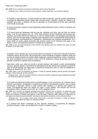 Direito Civil – Direito das coisas
174
Art. 1.475. É nula a cláusula que proíbe ao proprietário alienar imóvel hipotecado.
Parágrafo único - Pode convencionar-se que vencerá o crédito hipotecário, se o imóvel for alienado.
5) Proposta a ação executiva, o imóvel é tirado das mãos do devedor, para ser vendido judicialmente
a entregue ao depositário judicial. Desde esse momento perde o devedor o direito de o alienar a de
perceber seus frutos, a qualquer ato seu de alienação ou de percepção de frutos será presumido
como fraude à execução.
6) Como não perde a posse do imóvel hipotecado poderá defendê-la contra o credor ou terceiros que
a molestarem.
7) O imóvel pode ser hipotecado mais de uma vez, mediante novo título, quer em favor do mesmo
credor, quer de outra pessoa (CC, art. 1.476). Essa hipoteca de bem hipotecado denomina-se sub-
hipoteca, que poderá efetivar-se desde que o valor do imóvel exceda o da obrigação garantida pela
anterior, para que se possa pagar o segundo credor hipotecário com o remanescente da excussão da
primeira hipoteca, reconhecendo-lhe a preferência, relativamente aos credores quirografários. Se o
preço obtido na venda judicial promovida pelo primeiro credor só for suficiente para pagar a sua
dívida, o credor sub-hipotecário passará à condição de quirografário.
Art. 1.476. O dono do imóvel hipotecado pode constituir outra hipoteca sobre ele, mediante novo título, em favor
do mesmo ou de outro credor.
Entretanto, é bom ressaltar que só se permite essa nova hipoteca, se não houver cláusula proibitiva a
mediante a feitura de novo título, não se admitindo a mera averbação no registro imobiliário, ainda que
se trate de simples aumento do primitivo débito hipotecário, sendo imprescindível, ainda, a menção no
seu título constitutivo do ônus anterior, pois é crime de estelionato, outorga de garantia sobre bem
gravado, ocultando do devedor essa circunstância.
Cabe dizer, ainda, que, antes de vencida a primeira hipoteca, não poderá o credor sub-hipotecário
excuti-la, devendo esperar o vencimento da antecedente (pois tem apenas como garantia a parcela do
valor do imóvel gravado que sobra após o pagamento da primeira), salvo no caso de insolvência ou
falência do devedor (CC, art. 1.477).
Art. 1.477. Salvo o caso de insolvência do devedor, o credor da segunda hipoteca, embora vencida, não poderá
executar o imóvel antes de vencida a primeira.
Parágrafo único - Não se considera insolvente o devedor por faltar ao pagamento das obrigações garantidas
por hipotecas posteriores à primeira.
8) O credor sub-hipotecário poderá remir a primeira hipoteca, no seu vencimento, se o devedor não se
oferecer para pagá-la, consignando a importância do débito a das despesas judiciais, caso se esteja
promovendo a execução, citando o credor anterior para recebê-la, e o devedor para pagá-la, se
quiser, sub-rogando-se assim nos direitos do credor a quem satisfez, sem prejuízo dos que lhe
competirem contra o devedor comum (CC, art. 1.478 a parágrafo único).
Art. 1.478. Se o devedor da obrigação garantida pela primeira hipoteca não se oferecer, no vencimento, para
pagá-la, o credor da segunda pode promover-lhe a extinção, consignando a importância e citando o primeiro
credor para recebê-la e o devedor para pagá-la; se este não pagar, o segundo credor, efetuando o pagamento, se
sub-rogará nos direitos da hipoteca anterior, sem prejuízo dos que lhe competirem contra o devedor comum.
Parágrafo único - Se o primeiro credor estiver promovendo a execução da hipoteca, o credor da segunda
depositará a importância do débito e as despesas judiciais.
9) O devedor tem direito à libertação do bem gravado, mediante o cumprimento da obrigação,
podendo compelir o credor, que injustamente o recusar, a receber o débito.
 