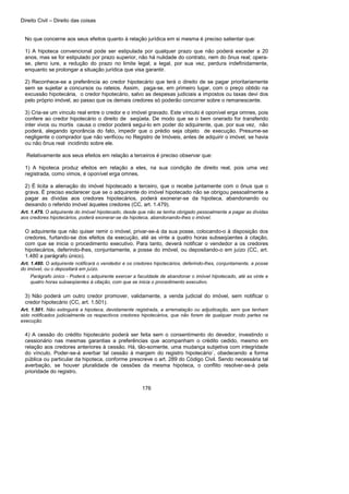Direito Civil – Direito das coisas
176
No que concerne aos seus efeitos quanto à relação jurídica em si mesma é preciso salientar que:
1) A hipoteca convencional pode ser estipulada por qualquer prazo que não poderá exceder a 20
anos, mas se for estipulado por prazo superior, não há nulidade do contrato, nem do ônus real; opera-
se, pleno iure, a redução do prazo no limite legal; a legal, por sua vez, perdura indefinidamente,
enquanto se prolongar a situação jurídica que visa garantir.
2) Reconhece-se a preferência ao credor hipotecário que terá o direito de se pagar prioritariamente
sem se sujeitar a concursos ou rateios. Assim, paga-se, em primeiro lugar, com o preço obtido na
excussão hipotecária, o credor hipotecário, salvo as despesas judiciais a impostos ou taxas devi dos
pelo próprio imóvel, ao passo que os demais credores só poderão concorrer sobre o remanescente.
3) Cria-se um vínculo real entre o credor e o imóvel gravado. Este vínculo é oponível erga omnes, pois
confere ao credor hipotecário o direito de seqüela. De modo que se o bem onerado for transferido
inter vivos ou mortis causa o credor poderá segui-lo em poder do adquirente, que, por sua vez, não
poderá, alegando ignorância do fato, impedir que o prédio seja objeto de execução. Presume-se
negligente o comprador que não verificou no Registro de Imóveis, antes de adquirir o imóvel, se havia
ou não ônus real incidindo sobre ele.
Relativamente aos seus efeitos em relação a terceiros é preciso observar que:
1) A hipoteca produz efeitos em relação a eles, na sua condição de direito real, pois uma vez
registrada, como vimos, é oponível erga omnes.
2) É licita a alienação do imóvel hipotecado a terceiro, que o recebe juntamente com o ônus que o
grava. É preciso esclarecer que se o adquirente do imóvel hipotecado não se obrigou pessoalmente a
pagar as dívidas aos credores hipotecários, poderá exonerar-se da hipoteca, abandonando ou
deixando o referido imóvel àqueles credores (CC, art. 1.479).
Art. 1.479. O adquirente do imóvel hipotecado, desde que não se tenha obrigado pessoalmente a pagar as dívidas
aos credores hipotecários, poderá exonerar-se da hipoteca, abandonando-lhes o imóvel.
O adquirente que não quiser remir o imóvel, privar-se-á da sua posse, colocando-o à disposição dos
credores, furtando-se dos efeitos da execução, até as vinte a quatro horas subseqüentes à citação,
com que se inicia o procedimento executivo. Para tanto, deverá notificar o vendedor a os credores
hipotecários, deferindo-lhes, conjuntamente, a posse do imóvel, ou depositando-o em juízo (CC, art.
1.480 a parágrafo único).
Art. 1.480. O adquirente notificará o vendedor e os credores hipotecários, deferindo-lhes, conjuntamente, a posse
do imóvel, ou o depositará em juízo.
Parágrafo único - Poderá o adquirente exercer a faculdade de abandonar o imóvel hipotecado, até as vinte e
quatro horas subseqüentes à citação, com que se inicia o procedimento executivo.
3) Não poderá um outro credor promover, validamente, a venda judicial do imóvel, sem notificar o
credor hipotecário (CC, art. 1.501).
Art. 1.501. Não extinguirá a hipoteca, devidamente registrada, a arrematação ou adjudicação, sem que tenham
sido notificados judicialmente os respectivos credores hipotecários, que não forem de qualquer modo partes na
execução.
4) A cessão do crédito hipotecário poderá ser feita sem o consentimento do devedor, investindo o
cessionário nas mesmas garantias a preferências que acompanham o crédito cedido, mesmo em
relação aos credores anteriores à cessão. Há, tão-somente, uma mudança subjetiva com integridade
do vínculo. Poder-se-á averbar tal cessão à margem do registro hipotecário`, obedecendo a forma
pública ou particular da hipoteca, conforme prescreve o art. 289 do Código Civil. Sendo necessária tal
averbação, se houver pluralidade de cessões da mesma hipoteca, o conflito resolver-se-á pela
prioridade do registro.
 