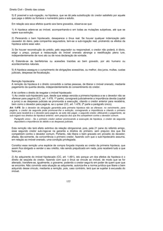 Direito Civil – Direito das coisas
177
5) E possível a sub-rogação, na hipoteca, que se dá pela substituição do credor satisfeito por aquele
que paga o débito ou fornece o numerário para a solutio.
Em relação aos seus efeitos quanto aos bens gravados, observa-se que:
1) A hipoteca adere-se ao imóvel, acompanhando-o em todas as mutações subjetivas, até que se
opere sua extinção.
2) Perecendo o bem hipotecado, desaparece o ônus real. Se houver qualquer indenização pelo
causador do dano, pela companhia seguradora, tem-se a sub-rogação real, protraindo os efeitos da
hipoteca sobre esse valor.
3) Se houver reconstrução do prédio, pelo segurador ou responsável, o credor não poderá, é óbvio,
exigir o preço, porque a restauração do imóvel onerado abrange a reedificação pleno iure,
independentemente de novo ato ou de nova declaração de vontade.
4) Estende-se às benfeitorias ou acessões trazidas ao bem gravado, por ato humano ou
acontecimentos naturais.
5) A hipoteca assegura o cumprimento de obrigações acessórias, ou melhor, dos juros, multas, custas
judiciais, despesas de fiscalização.
Remição hipotecária
A remição da hipoteca é o direito concedido a certas pessoas, de liberar o imóvel onerado, mediante
pagamento da quantia devida, independentemente do consentimento do credor.
A lei confere o direito de resgatar o imóvel hipotecado:
1) Ao credor sub-hipotecário que, desde que esteja vencida a primeira hipoteca a se o devedor não se
oferecer para pagá-la (CC, art. 1.478, 1ª parte), consignará judicialmente a importância devida (capital
a juros) a as despesas judiciais se promovida a execução, citando o credor anterior para recebê-la,
bem como o devedor para pagá-la, se o quiser (CC, art. 1.478, 2ª parte a parágrafo único).
Art. 1.478. Se o devedor da obrigação garantida pela primeira hipoteca não se oferecer, no vencimento, para
pagá-la, o credor da segunda pode promover-lhe a extinção, consignando a importância e citando o primeiro
credor para recebê-la e o devedor para pagá-la; se este não pagar, o segundo credor, efetuando o pagamento, se
sub-rogará nos direitos da hipoteca anterior, sem prejuízo dos que lhe competirem contra o devedor comum.
Parágrafo único - Se o primeiro credor estiver promovendo a execução da hipoteca, o credor da segunda
depositará a importância do débito e as despesas judiciais.
Esta remição não terá efeito extintivo da relação obrigacional, pois, pela 21 pane do referido amigo,
esse segundo credor sub-roga-se na garantia a direitos do primeiro, sem prejuízo dos que lhe
competirem contra o devedor comum. Portanto, não libera o bem gravado em proveito do devedor;
afasta, tão-somente, da concorrência o primeiro credor, fazendo com que o sub-hipotecário assuma,
em relação ao imóvel onerado, uma condição privilegiada.
Constitui essa remição uma espécie de compra forçada imposta ao credor da primeira hipoteca, que
assim fica obrigado a vender o seu crédito, não sendo prejudicado em nada, pois receberá tudo a que
fazia jus.
2) Ao adquirente do imóvel hipotecado (CC, art. 1.481), isto porque um dos efeitos da hipoteca é o
direito de seqüela do credor, fazendo com que o ônus se vincule ao imóvel, de modo que se for
alienado, transfere-se, igualmente, o gravame, podendo o credor segui-lo em poder de quem quer que
se encontre. Não convindo esta situação ao adquirente, autoriza-lhe a norma jurídica que libere o bem
adquirido desse vínculo, mediante a remição, pois, caso contrário, terá que se sujeitar à excussão do
imóvel.
 