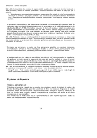 Direito Civil – Direito das coisas
179
Art. 1.481. Dentro em trinta dias, contados do registro do título aquisitivo, tem o adquirente do imóvel hipotecado o
direito de remi-lo, citando os credores hipotecários e propondo importância não inferior ao preço por que o
adquiriu.
§ 4º Disporá de ação regressiva contra o vendedor o adquirente que ficar privado do imóvel em conseqüência
de licitação ou penhora, o que pagar a hipoteca, o que, por causa de adjudicação ou licitação, desembolsar
com o pagamento da hipoteca importância excedente à da compra e o que suportar custas e despesas
judiciais.
3) Ao devedor da hipoteca ou aos membros de sua família, o que não Ihes será permitido antes de
realizada a praça nem depois da assinatura do auto de arrematação ou da publicação da sentença de
adjudicação (CC, art. 1.482). Intentada a excussão do bem pelo credor, o próprio executado, seu
cônjuge, descendentes ou ascendentes (CPC, art. 787) poderão oferecer preço igual ao do maior
lance oferecido ou quantia igual à da avaliação, se não tiver havido licitante, para remir o imóvel
gravado, livrando-o do ônus, devendo consignar, para tanto, em juízo, a importância da dívida, juros,
custas a honorários advocatícios (CPC, art. 651).
Art. 1.482. Realizada a praça, o executado poderá, até a assinatura do auto de arrematação ou até que seja
publicada a sentença de adjudicação, remir o imóvel hipotecado, oferecendo preço igual ao da avaliação, se não
tiver havido licitantes, ou ao do maior lance oferecido. Igual direito caberá ao cônjuge, aos descendentes ou
ascendentes do executado.
Entretanto, se, porventura, o credor não ficar plenamente satisfeito no executivo hipotecário,
encerrado com a remição do imóvel onerado pelo devedor ou pela sua família, continua sendo titular
de direito contra o executado, pelo saldo, porém não está autorizado a penhorar o bem remido.
4) A massa falida (CC, art. 1.483) ou aos credores em concurso, nos casos de falência ou insolvência,
não podendo o credor recusar o pagamento do preço por que foi avaliado o imóvel. O credor
hipotecário poderá, para pagamento de seu crédito, requerer a adjudicação do imóvel avaliado em
quantia inferior àquele, desde que dê quitação pela sua totalidade (CC, art. 1.483, parágrafo único). O
restante da dívida hipotecária entrará em concurso com as quirografárias.
Art. 1.483. No caso de falência, ou insolvência, do devedor hipotecário, o direito de remição defere-se à massa,
ou aos credores em concurso, não podendo o credor recusar o preço da avaliação do imóvel.
Parágrafo único - Pode o credor hipotecário, para pagamento de seu crédito, requerer a adjudicação do
imóvel avaliado em quantia inferior àquele, desde que dê quitação pela sua totalidade.
Espécies de hipoteca
Hipoteca convencional
A hipoteca convencional é aquela que se constitui por meio de um acordo de vontade do credor a do
devedor da obrigação principal, pois são suscetíveis de ônus real todas as obrigações de caráter
econômico, sejam elas de dar (onde a hipoteca assegurará a entrega do objeto da prestação), de
fazer, ou de não fazer (podendo garantir o pagamento de indenização por perdas a danos em
conseqüência de sua execução).
Para constituir-se, de modo válido, requer o preenchimento de todos aqueles requisitos a produz os
efeitos que mencionamos em páginas anteriores.
 