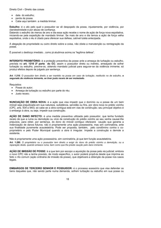 Direito Civil – Direito das coisas
18
• data do esbulho;
• perda da posse.
• Cabe aqui também a medida liminar.
Esbulho: é o ato pelo qual o possuidor se vê despojado da posse, injustamente, por violência, por
clandestinidade e por abuso de confiança.
Datando o esbulho de menos de ano e dia essa ação recebe o nome de ação de força nova espoliativa,
iniciando-se pela expedição de mandado liminar. Se mais de ano e dia temos a ação de força velha
espoliativa, onde o réu é citado para oferecer sua defesa, cabível tutela antecipada.
A alegação de propriedade ou outro direito sobre a coisa, não obsta a manutenção ou reintegração da
posse.
È possível o desforço imediato , como já aludimos acima,na “legítima defesa”.
INTERDITO PROIBITÓRIO: é a proteção preventiva da posse ante a ameaça de turbação ou esbulho,
prevista no art. 1210 2ª parte do CC; assim o possuidor direto ou indireto, ameaçado de sofrer
turbação ou esbulho, previne-os, obtendo mandado judicial para segurar-se da violência iminente; só
produz efeitos depois de julgado por sentença.
Art. 1.210. O possuidor tem direito a ser mantido na posse em caso de turbação, restituído no de esbulho, e
segurado de violência iminente, se tiver justo receio de ser molestado.
Requisitos:
• Posse do autor;
• Ameaça de turbação ou esbulho por parte do réu;
• Justo receio;
NUNCIAÇÃO DE OBRA NOVA: é a ação que visa impedir que o domínio ou a posse de um bem
imóvel seja prejudicada em sua natureza, substância, servidão ou fins, por obra nova no prédio vizinho
(CPC, arts. 934 a 940); só cabe se a obra contígua está em vias de construção; seu principal objetivo é
o embargo à obra, ou seja, impedir sua construção.
AÇÃO DE DANO INFECTO: é uma medida preventiva utilizada pelo possuidor, que tenha fundado
receio de que a ruína ou demolição ou vício de construção do prédio vizinho ao seu venha causar-lhe
prejuízos, para obter, por sentença, do dono do imóvel contíguo oferecerá caução que garanta a
indenização de danos futuros; não é propriamente uma ação possessória, mas sim cominatória, ante
sua finalidade puramente acautelatória. Pode ser proposta, também, pelo condômino contra o co-
proprietário e pelo Poder Municipal quando a obra é irregular. Impede a construção e demole a
existente.
Não é propriamente uma ação possessória, sim cominatória, já que tem função acautelatória.
Art. 1.280. O proprietário ou o possuidor tem direito a exigir do dono do prédio vizinho a demolição, ou a
reparação deste, quando ameace ruína, bem como que lhe preste caução pelo dano iminente.
AÇÃO DE IMISSÃO DE POSSE: é a que tem por escopo a aquisição da posse pela via judicial; embora
o novo CPC não a tenha previsto, de modo específico, o autor poderá propô-la desde que imprima ao
feito o rito comum (ação ordinária de imissão de posse), que objetivará a obtenção da posse nos casos
legais.
EMBARGOS DE TERCEIRO SENHOR E POSSUIDOR: é o processo acessório que visa defender os
bens daqueles que, não sendo parte numa demanda, sofrem turbação ou esbulho em sua posse ou
 