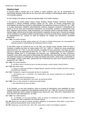 Direito Civil – Direito das coisas
180
Hipoteca legal
A hipoteca legal é aquela que a lei confere a certos credores, que, por se encontrarem em
determinada situação a pelo fato de que seus bens são confiados à administração alheia, devem ter
uma proteção especial.
O novo Código Civil reduziu os casos de hipoteca legal. A lei confere hipoteca:
1) Às pessoas de direito público interno (União, Estados, Distrito Federal, Territórios, Municípios,
Autarquias a demais entidades públicas criadas por lei), sobre os imóveis pertencentes aos
encarregados da cobrança, guarda ou administração dos respectivos fundos a rendas (CC, art. 1.489,
I), ou seja, tesoureiros, coletores, administradores, exatores, prepostos, rendeiros a contratadores de
rendas, a fim de evitar que funcionários desonestos, que arrecadam, guardam ou administram seus
bens, dilapidem seus haveres. Estes funcionários, que causaram danos à Fazenda Pública, além de
hipoteca legal, sofrerão pena de prisão administrativa a seqüestro de seus bens. Somente as pessoas
acima arroladas é que estarão sujeitas à hipoteca legal, excluindo-se desta fiscais, assessores, chefes
de departamentos etc., porque só cabe tal hipoteca em relação aos funcionários apontados
legalmente.
Art. 1.489. A lei confere hipoteca:
I - às pessoas de direito público interno (art. 41) sobre os imóveis pertencentes aos encarregados da
cobrança, guarda ou administração dos respectivos fundos e rendas;
2) Aos filhos sobre os imóveis do pai, ou da mãe, que convolar novas núpcias, antes de fazer o
inventário a partilha dos bens do casal anterior (CC, art. 1.489, II). Trata-se de causa suspensiva
matrimonial (CC, art. 1.523, I), que não acarreta a anulação do novo casamento, mas exige que este
seja sob o regime de separação de bens (CC, art. 1.641, I). A hipoteca legal tem por fim garantir a
restituição desses bens e a indenização dos prejuízos que, culposamente, os pais, porventura,
causarem a seus filhos, pela perda ou deterioração dos referidos bens não partilhados. Esse ônus real
não pretende assegurar a restituição de rendas percebidas pelo genitor, senão após a maioridade ou
emancipação, porque, antes disso, pertencerão tais rendimentos aos pais como inerência do poder"
familiar (CC, art. 1.689, I).
Art. 1.489. A lei confere hipoteca:
II - aos filhos, sobre os imóveis do pai ou da mãe que passar a outras núpcias, antes de fazer o.
Art. 1.523. Não devem casar:
I - o viúvo ou a viúva que tiver filho do cônjuge falecido, enquanto não fizer inventário dos bens do casal e
der partilha aos herdeiros;
Art. 1.641. É obrigatório o regime da separação de bens no casamento:
I - das pessoas que o contraírem com inobservância das causas suspensivas da celebração do
casamento;
II - da pessoa maior de sessenta anos;
III - de todos os que dependerem, para casar, de suprimento judicial.
Art. 1.689. O pai e a mãe, enquanto no exercício do poder familiar:
I - são usufrutuários dos bens dos filhos;
3) Ao ofendido, ou aos seus herdeiros, sobre os imóveis do delinqüente, para satisfação do dano
causado pelo delito a pagamento das despesas judiciais (CC, art. 1.489, III). O crime é um ato ilícito,
portanto sujeita seu autor a reparar os prejuízos que causou (CC, arts. 186 e 927), respondendo com
seus bens por essa reparação (CC, art. 942).
Art. 1.489. A lei confere hipoteca:
III - ao ofendido, ou aos seus herdeiros, sobre os imóveis do delinqüente, para satisfação do dano
causado pelo delito e pagamento das despesas judiciais;
Art. 186. Aquele que, por ação ou omissão voluntária, negligência ou imprudência, violar direito e causar dano a
outrem, ainda que exclusivamente moral, comete ato ilícito.
Art. 927. Aquele que, por ato ilícito (arts. 186 e 187), causar dano a outrem, fica obrigado a repará-lo.
 