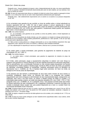 Direito Civil – Direito das coisas
181
Parágrafo único - Haverá obrigação de reparar o dano, independentemente de culpa, nos casos especificados
em lei, ou quando a atividade normalmente desenvolvida pelo autor do dano implicar, por sua natureza, risco
para os direitos de outrem.
Art. 942. Os bens do responsável pela ofensa ou violação do direito de outrem ficam sujeitos à reparação do dano
causado; e, se a ofensa tiver mais de um autor, todos responderão solidariamente pela reparação.
Parágrafo único - São solidariamente responsáveis com os autores os co-autores e as pessoas designadas
no art. 932.
4) Ao co-herdeiro para garantia do seu quinhão ou toma de partilha sobre o imóvel adjudicado ao
herdeiro reponente (CC, art. 1.489, IV). Isto é assim porque é comum adjudicar-se o imóvel
inventariado a um único herdeiro, que se compromete a repor em dinheiro o quinhão pertencente aos
demais co-herdeiros (CC, art. 2.019), que, para garantir o recebimento dessa quantia, tem hipoteca
legal sobre o imóvel adjudicado ao reponente.
Art. 1.489. A lei confere hipoteca:
IV - ao co-herdeiro, para garantia do seu quinhão ou torna da partilha, sobre o imóvel adjudicado ao
herdeiro reponente;
Art. 2.019. Os bens insuscetíveis de divisão cômoda, que não couberem na meação do cônjuge sobrevivente ou
no quinhão de um só herdeiro, serão vendidos judicialmente, partilhando-se o valor apurado, a não ser que haja
acordo para serem adjudicados a todos.
§ 1º Não se fará a venda judicial se o cônjuge sobrevivente ou um ou mais herdeiros requererem lhes seja
adjudicado o bem, repondo aos outros, em dinheiro, a diferença, após avaliação atualizada.
§ 2º Se a adjudicação for requerida por mais de um herdeiro, observar-se-á o processo da licitação.
5) Ao credor sobre o imóvel arrematado, para garantia do pagamento do restante do preço da
arrematação (CC, art. 1.489, V).
Art. 1.489. A lei confere hipoteca:
V - ao credor sobre o imóvel arrematado, para garantia do pagamento do restante do preço da
arrematação.
6) À União, sobre aeronaves, peças a equipamentos adquiridos no exterior com aval, fiança ou
qualquer outra garantia do Tesouro Nacional ou de seus agentes financeiros.As aeronaves adquiridas,
total ou parcialmente, com a contribuição financeira ou cujo contrato esteja enquadrado nos favores
de reequipamento, ficarão sujeitas à hipoteca legal, inscrita ex officio em favor da União a só poderão
ser alienadas, arrendadas,'cedidas ou transferidas, mediante autorização prévia do Ministério da
Aeronáutica" (Lei n. 4.200/63, art. 16). A hipoteca legal sobre aeronave, em favor da União, se
extingue ao fim de seu prazo de depreciação.
7) Às pessoas que não tenham a administração de seus bens sobre imóveis de seus tutores ou
curadores, protegendo, dessa forma, os menores sob tutela a os incapazes sob curatela,
resguardando seus bens entregues à administração de seus representantes legais, assegurando sua
restituição, bem como a de seus frutos, ao cessar a relação jurídica da tutela ou curatela, e a
indenização pelas perdas a danos, em razão dos prejuízos causados (CC, arts. 2.040, 1.781 e 1.745,
parágrafo único; Lei n. 8.069/90, art. 37 a parágrafo único). Tais pessoas somente terão esse direito
se tiverem patrimônio de valor considerável e se o magistrado condicionar o exercício da tutela a da
curatela à prestação dessa caução real, pois poderá dispensá-la se o tutor e o curador forem de
reconhecida idoneidade moral a financeira.
Art. 2.040. A hipoteca legal dos bens do tutor ou curador, inscrita em conformidade com o inciso IV do art. 827 do
Código Civil anterior, Lei nº 3.071, de 1º de janeiro de 1916, poderá ser cancelada, obedecido o disposto no
parágrafo único do art. 1.745 deste Código.
Art. 1.781. As regras a respeito do exercício da tutela aplicam-se ao da curatela, com a restrição do art. 1.772 e as
desta Seção.
Art. 1.745. Os bens do menor serão entregues ao tutor mediante termo especificado deles e seus valores, ainda
que os pais o tenham dispensado.
 