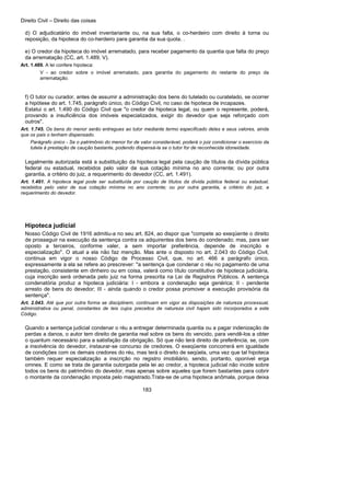 Direito Civil – Direito das coisas
183
d) O adjudicatário do imóvel inventariante ou, na sua falta, o co-herdeiro com direito à torna ou
reposição, da hipoteca do co-herdeiro para garantia da sua quota. .
e) O credor da hipoteca do imóvel arrematado, para receber pagamento da quantia que falta do preço
da arrematação (CC, art. 1.489, V).
Art. 1.489. A lei confere hipoteca:
V - ao credor sobre o imóvel arrematado, para garantia do pagamento do restante do preço da
arrematação.
f) O tutor ou curador, antes de assumir a administração dos bens do tutelado ou curatelado, se ocorrer
a hipótese do art. 1.745, parágrafo único, do Código Civil, no caso de hipoteca de incapazes.
Estatui o art. 1.490 do Código Civil que "o credor da hipoteca legal, ou quem o represente, poderá,
provando a insuficiência dos imóveis especializados, exigir do devedor que seja reforçado com
outros".
Art. 1.745. Os bens do menor serão entregues ao tutor mediante termo especificado deles e seus valores, ainda
que os pais o tenham dispensado.
Parágrafo único - Se o patrimônio do menor for de valor considerável, poderá o juiz condicionar o exercício da
tutela à prestação de caução bastante, podendo dispensá-la se o tutor for de reconhecida idoneidade.
Legalmente autorizada está a substituição da hipoteca legal pela caução de títulos da dívida pública
federal ou estadual, recebidos pelo valor de sua cotação mínima no ano corrente; ou por outra
garantia, a critério do juiz, a requerimento do devedor (CC, art. 1.491).
Art. 1.491. A hipoteca legal pode ser substituída por caução de títulos da dívida pública federal ou estadual,
recebidos pelo valor de sua cotação mínima no ano corrente; ou por outra garantia, a critério do juiz, a
requerimento do devedor.
Hipoteca judicial
Nosso Código Civil de 1916 admitiu-a no seu art. 824, ao dispor que "compete ao exeqüente o direito
de prosseguir na execução da sentença contra os adquirentes dos bens do condenado; mas, para ser
oposto a terceiros, conforme valer, a sem importar preferência, depende de inscrição e
especialização". O atual a ela não faz menção. Mas ante o disposto no art. 2.043 do Código Civil,
continua em vigor o nosso Código de Processo Civil, que, no art. 466 a parágrafo único,
expressamente a ela se refere ao prescrever: "a sentença que condenar o réu no pagamento de uma
prestação, consistente em dinheiro ou em coisa, valerá como título constitutivo de hipoteca judiciária,
cuja inscrição será ordenada pelo juiz na forma prescrita na Lei de Registros Públicos. A sentença
condenatória produz a hipoteca judiciária: I - embora a condenação seja genérica; II - pendente
arresto de bens do devedor; III - ainda quando o credor possa promover a execução provisória da
sentença".
Art. 2.043. Até que por outra forma se disciplinem, continuam em vigor as disposições de natureza processual,
administrativa ou penal, constantes de leis cujos preceitos de natureza civil hajam sido incorporados a este
Código.
Quando a sentença judicial condenar o réu a entregar determinada quantia ou a pagar indenização de
perdas a danos, o autor tem direito de garantia real sobre os bens do vencido, para vendê-los a obter
o quantum necessário para a satisfação da obrigação. Só que não terá direito de preferência, se, com
a insolvência do devedor, instaurar-se concurso de credores. O exeqüente concorrerá em igualdade
de condições com os demais credores do réu, mas terá o direito de seqüela, uma vez que tal hipoteca
também requer especialização a inscrição no registro imobiliário, sendo, portanto, oponível erga
omnes. E como se trata de garantia outorgada pela lei ao credor, a hipoteca judicial não incide sobre
todos os bens do patrimônio do devedor, mas apenas sobre aqueles que forem bastantes para cobrir
o montante da condenação imposta pelo magistrado.Trata-se de uma hipoteca anômala, porque deixa
 