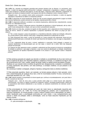 Direito Civil – Direito das coisas
186
Art. 1.478. Se o devedor da obrigação garantida pela primeira hipoteca não se oferecer, no vencimento, para
pagá-la, o credor da segunda pode promover-lhe a extinção, consignando a importância e citando o primeiro
credor para recebê-la e o devedor para pagá-la; se este não pagar, o segundo credor, efetuando o pagamento, se
sub-rogará nos direitos da hipoteca anterior, sem prejuízo dos que lhe competirem contra o devedor comum.
Parágrafo único - Se o primeiro credor estiver promovendo a execução da hipoteca, o credor da segunda
depositará a importância do débito e as despesas judiciais.
Art. 1.479. O adquirente do imóvel hipotecado, desde que não se tenha obrigado pessoalmente a pagar as dívidas
aos credores hipotecários, poderá exonerar-se da hipoteca, abandonando-lhes o imóvel.
Art. 1.480. O adquirente notificará o vendedor e os credores hipotecários, deferindo-lhes, conjuntamente, a posse
do imóvel, ou o depositará em juízo.
Parágrafo único - Poderá o adquirente exercer a faculdade de abandonar o imóvel hipotecado, até as vinte e
quatro horas subseqüentes à citação, com que se inicia o procedimento executivo.
Art. 1.481. Dentro em trinta dias, contados do registro do título aquisitivo, tem o adquirente do imóvel hipotecado o
direito de remi-lo, citando os credores hipotecários e propondo importância não inferior ao preço por que o
adquiriu.
§ 1º Se o credor impugnar o preço da aquisição ou a importância oferecida, realizar-se-á licitação, efetuando-
se a venda judicial a quem oferecer maior preço, assegurada preferência ao adquirente do imóvel.
§ 2º Não impugnado pelo credor, o preço da aquisição ou o preço proposto pelo adquirente, haver-se-á por
definitivamente fixado para a remissão do imóvel, que ficará livre de hipoteca, uma vez pago ou depositado o
preço.
§ 3º Se o adquirente deixar de remir o imóvel, sujeitando-o a execução, ficará obrigado a ressarcir os
credores hipotecários da desvalorização que, por sua culpa, o mesmo vier a sofrer, além das despesas
judiciais da execução.
§ 4º Disporá de ação regressiva contra o vendedor o adquirente que ficar privado do imóvel em conseqüência
de licitação ou penhora, o que pagar a hipoteca, o que, por causa de adjudicação ou licitação, desembolsar
com o pagamento da hipoteca importância excedente à da compra e o que suportar custas e despesas
judiciais.
6) Pela sentença passada em julgado que decrete a nulidade ou anulabilidade do ônus real, tendo por
base a ausência de algum dos requisitos objetivos, subjetivos a formais, e a existência de algum vício
de consentimento (erro, dolo, coação, estado de perigo, lesão) ou defeito social (simulação a fraude).
Hipótese em que cessam todos os efeitos da garantia real, desaparecendo a seqüela e a preferência.
O credor hipotecário não perderá, com esta sentença, a condição creditícia, só que passará a ser
quirografário.
Se a sentença invalidar a obrigação, atingirá a hipoteca, extinguindo todos os direitos creditórios.
7) Pela prescrição aquisitiva. Assim, por exemplo, se terceira pessoa adquire o bem gravado, como
livre a desembaraçado de qualquer ônus real, a não for incomodada durante 10 anos, consuma-se a
prescrição aquisitiva (CC, art. 1.242).
Art. 1.242. Adquire também a propriedade do imóvel aquele que, contínua e incontestadamente, com justo título e
boa-fé, o possuir por dez anos.
Parágrafo único - Será de cinco anos o prazo previsto neste artigo se o imóvel houver sido adquirido,
onerosamente, com base no registro constante do respectivo cartório, cancelada posteriormente, desde que
os possuidores nele tiverem estabelecido a sua moradia, ou realizado investimentos de interesse social e
econômico.
8) Pela arrematação do imóvel onerado por quem der maior lance ou adjudicação requerida pelo
credor hipotecário (CC, art. 1.499, VI). O ônus real extingue-se, portanto, com o praceamento, no
executivo hipotecário, do imóvel gravado, a quem o adquirir recebe-o livre a desimpedido; se citado o
credor hipotecário para a arrematação promovida por outro credor, o seu comparecimento para
exercer o direito de prelação valida a arrematação, como se fosse executivo hipotecário por ele
mesmo movido.
Art. 1.499. A hipoteca extingue-se:
VI - pela arrematação ou adjudicação.
 