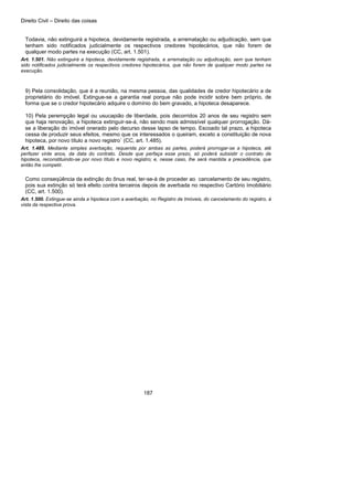 Direito Civil – Direito das coisas
187
Todavia, não extinguirá a hipoteca, devidamente registrada, a arrematação ou adjudicação, sem que
tenham sido notificados judicialmente os respectivos credores hipotecários, que não forem de
qualquer modo partes na execução (CC, art. 1.501).
Art. 1.501. Não extinguirá a hipoteca, devidamente registrada, a arrematação ou adjudicação, sem que tenham
sido notificados judicialmente os respectivos credores hipotecários, que não forem de qualquer modo partes na
execução.
9) Pela consolidação, que é a reunião, na mesma pessoa, das qualidades de credor hipotecário a de
proprietário do imóvel. Extingue-se a garantia real porque não pode incidir sobre bem próprio, de
forma que se o credor hipotecário adquire o domínio do bem gravado, a hipoteca desaparece.
10) Pela perempção legal ou usucapião de liberdade, pois decorridos 20 anos de seu registro sem
que haja renovação, a hipoteca extinguir-se-á, não sendo mais admissível qualquer prorrogação. Dá-
se a liberação do imóvel onerado pelo decurso desse lapso de tempo. Escoado tal prazo, a hipoteca
cessa de produzir seus efeitos, mesmo que os interessados o queiram, exceto a constituição de nova
hipoteca, por novo título a novo registro` (CC, art. 1.485).
Art. 1.485. Mediante simples averbação, requerida por ambas as partes, poderá prorrogar-se a hipoteca, até
perfazer vinte anos, da data do contrato. Desde que perfaça esse prazo, só poderá subsistir o contrato de
hipoteca, reconstituindo-se por novo título e novo registro; e, nesse caso, lhe será mantida a precedência, que
então lhe competir.
Como conseqüência da extinção do ônus real, ter-se-á de proceder ao cancelamento de seu registro,
pois sua extinção só terá efeito contra terceiros depois de averbada no respectivo Cartório Imobiliário
(CC, art. 1.500).
Art. 1.500. Extingue-se ainda a hipoteca com a averbação, no Registro de Imóveis, do cancelamento do registro, à
vista da respectiva prova.
 