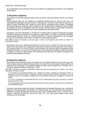 Direito Civil – Direito das coisas
189
Ao se delimitarem seus requisitos dever-se-á considerar sua destinação econômica a sua finalidade
assecuratória:.
1) Requisitos subjetivos
Pode alienar em garantia qualquer pessoa, física ou jurídica, seja ela de direito privado ou de direito
público.
Essas pessoas terão que ser dotadas de capacidade genérica para os atos da vida civil e de
capacidade de disposição, devendo, portanto, o alienante ter o domínio do bem dado em garantia e o
poder de dispor livremente dele. Aquele que ainda não for proprietário pode constituir a alienação
fiduciária em garantia, desde que venha a adquirir o bem posteriormente, hipótese em que os efeitos
da aquisição do domínio retroagirão à data do contrato, considerando-se a propriedade do fiduciário
transmitida apenas no momento em que se dá a aquisição da coisa pelo devedor.
Acrescenta o art. 62 do Decreto-lei n. 911/69 que "o avalista, fiador ou terceiro interessado que pagar
a dívida do alienante ou devedor se sub-rogará, de pleno direito, no crédito a na garantia constituída
pela alienação fiduciária". E pelo art. 1.368 do Código Civil: "o terceiro, interessado ou não, que pagar
a dívida, se sub-rogará de pleno direito no crédito a na propriedade fiduciária".
Art. 1.368. O terceiro, interessado ou não, que pagar a dívida, se sub-rogará de pleno direito no crédito e na
propriedade fiduciária.
Do disposto vê-se que a alienação fiduciária tem por fim prover o devedor de meios para solver o
débito, mas nada impede que o pagamento dessa dívida revista-se de outras garantias como a fiança,
no contrato principal, ou o aval, em título a este vinculado, pois nenhuma delas é incompatível coma
alienação fiduciária, uma vez que não incidam sobre os bens alienados. Pagando o débito do devedor
o avalista ou o fiador ou, ainda, terceiro não interessado sub-rogar-se-ão no crédito a na garantia real
constituída pela alienação fiduciária.
2) Requisitos objetivos
Esse instituto incide sobre bem móvel "in commercium" e infungível, Todavia há quem ache que coisa
móvel fungível pode ser alienada fiduciariamente. O Código Civil tomou posição nessa polêmica ao
prescrever que é fiduciária a propriedade resolúvel de coisa móvel infungível que o devedor com o
escopo de garantia transfere ao credor (art. 1.361).
Art. 1.361. Considera-se fiduciária a propriedade resolúvel de coisa móvel infungível que o devedor, com escopo
de garantia, transfere ao credor.
§ 1º Constitui-se a propriedade fiduciária com o registro do contrato, celebrado por instrumento público ou
particular, que lhe serve de título, no Registro de Títulos e Documentos do domicílio do devedor, ou, em se
tratando de veículos, na repartição competente para o licenciamento, fazendo-se a anotação no certificado de
registro.
§ 2º Com a constituição da propriedade fiduciária, dá-se o desdobramento da posse, tornando-se o devedor
possuidor direto da coisa.
§ 3º A propriedade superveniente, adquirida pelo devedor, torna eficaz, desde o arquivamento, a transferência
da propriedade fiduciária.
Entretanto, este diploma legal não contém a disciplina geral da alienação fiduciária, que, continuando
regida por normas especiais, recai também em coisas imóveis, pois a jurisprudência tem admitido a
validade do contrato de alienação fiduciária de bem imóvel. Hodiernamente, a Lei n. 9.514/97 veio a
regular a alienação fiduciária de coisa imóvel (arts. 22 a 33), logo incide também sobre imóvel
concluído ou em construção.
 