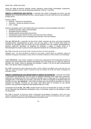 Direito Civil – Direito das coisas
19
direito, por efeito de penhora, depósito, arresto, seqüestro, venda judicial, arrecadação, arrolamento,
inventário, partilha ou outro ato de apreensão judicial (art. 1046, § 1º, do CPC).
DIREITO À PERCEPÇÃO DOS FRUTOS: o possuidor tem direito à percepção dos frutos, que são
utilidades que a coisa periodicamente produz, cuja percepção se dá sem detrimento de sua substância.
Dividem-se em:
Quanto a origem:
• Naturais – renovam-se naturalmente;
• Industriais – devidos ao engenho humano;
• Civis – rendas.
Quanto a percepção (que é o ato material pelo qual o possuidor se torna proprietário dos frutos) :
• pendentes (quando unidos à coisa principal);
• percebidos (quando colhidos);
• estantes (quando armazenados para venda);
• percepiendos (quando deviam ter sido, mas ainda não foram colhidos)
• consumidos (quando, ante sua utilização pelo possuidor, não mais existem);
Pelo art. 1214 do CC, o possuidor de boa fé tem direito, enquanto ela durar, aos frutos percebidos
tempestivamente, equiparando-se ao dono, uma vez que possui o bem; A boa-fé deve existir no
momento da percepção. Não terá direito aos frutos pendentes nem aos colhidos antecipadamente,
devendo restituí-los, deduzidas, as despesas de produção e custeio. A citação inicial ou a
litiscontestação faz cessar a posse de boa fé, passando doravante ser considerada posse de má fé.
Art. 1.214. O possuidor de boa-fé tem direito, enquanto ela durar, aos frutos percebidos.
Parágrafo único - Os frutos pendentes ao tempo em que cessar a boa-fé devem ser restituídos, depois de
deduzidas as despesas da produção e custeio; devem ser também restituídos os frutos colhidos com antecipação.
O art. 1216 do CC. pune o dolo, a malícia e a má fé, pois o possuidor de má fé responde por todos os
prejuízos que causou pelos frutos colhidos e percebidos, bem como pelos que, por culpa sua, deixou de
perceber; tem, porém, direito às despesas de produção e custeio, a fim de se evitar enriquecimento
ilícito, mas não tem direito a quaisquer frutos.
Art. 1.216. O possuidor de má-fé responde por todos os frutos colhidos e percebidos, bem como pelos que, por
culpa sua, deixou de perceber, desde o momento em que se constituiu de má-fé; tem direito às despesas da
produção e custeio.
DIREITO À INDENIZAÇÃO DAS BENFEITORIAS E DIREITO DE RETENÇÃO: o possuidor tem direito
à indenização das benfeitorias, que são obras ou despesas efetuadas numa coisa para conservá-la,
melhorá-la ou embelezá-la, bem como o direito de retenção, que é o direito que tem o devedor de uma
obrigação reter o bem alheio em seu poder, para haver do credor da obrigação as despesas feitas em
benefício da coisa; jus retentionis – meio direto de defesa que a lei permite ao possuidor, por meio de
embargos de retenção, conservar em seu poder coisa alheia além do momento em que deveria
devolver, como garantia de pagamento das despesas feita com o bem.
O possuidor de boa fé (CC . Art. 1219), privado do bem em favor do reivindicante ou evictor, tem direito
de ser indenizado das benfeitorias necessárias e úteis, e de levantar, desde que não danifique a coisa,
as voluptuárias;
Art. 1.219. O possuidor de boa-fé tem direito à indenização das benfeitorias necessárias e úteis, bem como,
quanto às voluptuárias, se não lhe forem pagas, a levantá-las, quando o puder sem detrimento da coisa, e poderá
exercer o direito de retenção pelo valor das benfeitorias necessárias e úteis.
 