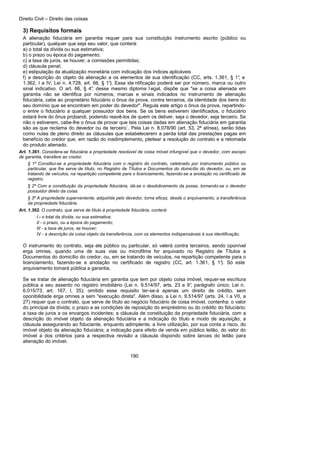 Direito Civil – Direito das coisas
190
3) Requisitos formais
A alienação fiduciária em garantia requer para sua constituição instrumento escrito (público ou
particular), qualquer que seja seu valor, que conterá:
a) o total da dívida ou sua estimativa;
b) o prazo ou época do pagamento;
c) a taxa de juros, se houver, a comissões permitidas;
d) cláusula penal;
e) estipulação da atualização monetária com indicação dos índices aplicáveis
f) a descrição do objeto da alienação a os elementos de sua identificação (CC, arts. 1.361, § 1°, e
1.362, I a IV; Lei n. 4.728, art. 66, § 1°). Essa ide ntificação poderá ser por número, marca ou outro
sinal indicativo. O art. 66, § 4°, desse mesmo diploma l egal, dispõe que "se a coisa alienada em
garantia não se identifica por números, marcas e sinais indicados no instrumento de alienação
fiduciária, cabe ao proprietário fiduciário o ônus da prova, contra terceiros, da identidade dos bens do
seu domínio que se encontram em poder do devedor". Regula este artigo o ônus da prova, repartindo-
o entre o fiduciário a qualquer possuidor dos bens. Se os bens estiverem identificados, o fiduciário
estará livre do ônus probandi, podendo reavê-los de quem os detiver, seja o devedor, seja terceiro. Se
não o estiverem, cabe-lhe o ônus de provar que tais coisas dadas em alienação fiduciária em garantia
são as que reclama do devedor ou de terceiro`. Pela Lei n. 8.078/90 (art. 53, 2ª alínea), serão tidas
como nulas de pleno direito as cláusulas que estabelecerem a perda total das prestações pagas em
benefício do credor que, em razão do inadimplemento, pleitear a resolução do contrato e a retomada
do produto alienado.
Art. 1.361. Considera-se fiduciária a propriedade resolúvel de coisa móvel infungível que o devedor, com escopo
de garantia, transfere ao credor.
§ 1º Constitui-se a propriedade fiduciária com o registro do contrato, celebrado por instrumento público ou
particular, que lhe serve de título, no Registro de Títulos e Documentos do domicílio do devedor, ou, em se
tratando de veículos, na repartição competente para o licenciamento, fazendo-se a anotação no certificado de
registro.
§ 2º Com a constituição da propriedade fiduciária, dá-se o desdobramento da posse, tornando-se o devedor
possuidor direto da coisa.
§ 3º A propriedade superveniente, adquirida pelo devedor, torna eficaz, desde o arquivamento, a transferência
da propriedade fiduciária.
Art. 1.362. O contrato, que serve de título à propriedade fiduciária, conterá:
I - o total da dívida, ou sua estimativa;
II - o prazo, ou a época do pagamento;
III - a taxa de juros, se houver;
IV - a descrição da coisa objeto da transferência, com os elementos indispensáveis à sua identificação.
O instrumento do contrato, seja ele público ou particular, só valerá contra terceiros, sendo oponível
erga omnes, quando uma de suas vias ou microfilme for arquivado no Registro de Títulos a
Documentos do domicílio do credor, ou, em se tratando de veículos, na repartição competente para o
licenciamento, fazendo-se a anotação no certificado de registro (CC, art. 1.361, § 1°). Só este
arquivamento tomará pública a garantia.
Se se tratar de alienação fiduciária em garantia que tem por objeto coisa imóvel, requer-se escritura
pública a seu assento no registro imobiliário (Lei n. 9.514/97, arts. 23 e 9°, parágrafo único; Lei n.
6.015/73, art. 167, I, 35); omitido esse requisito ter-se-á apenas um direito de crédito, sem
oponibilidade erga omnes a sem "execução direta". Além disso, a Lei n. 9.514/97 (arts. 24, I a VII, a
27) requer que o contrato, que serve de título ao negócio fiduciário de coisa imóvel, contenha: o valor
do principal da dívida; o prazo a as condições de reposição do empréstimo ou do crédito do fiduciário;
a taxa de juros a os encargos incidentes; a cláusula de constituição da propriedade fiduciária, com a
descrição do imóvel objeto da alienação fiduciária e a indicação do título e modo de aquisição; a
cláusula assegurando ao fiduciante, enquanto adimplente, a livre utilização, por sua conta a risco, do
imóvel objeto da alienação fiduciária; a indicação para efeito de venda em público leilão, do valor do
imóvel a dos critérios para a respectiva revisão a cláusula dispondo sobre lances do leilão para
alienação do imóvel.
 