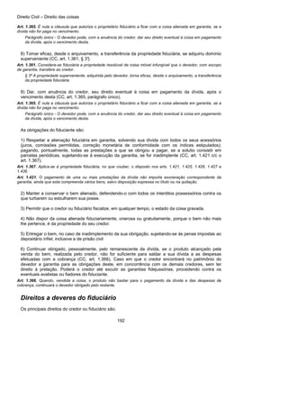 Direito Civil – Direito das coisas
192
Art. 1.365. É nula a cláusula que autoriza o proprietário fiduciário a ficar com a coisa alienada em garantia, se a
dívida não for paga no vencimento.
Parágrafo único - O devedor pode, com a anuência do credor, dar seu direito eventual à coisa em pagamento
da dívida, após o vencimento desta.
8) Tomar eficaz, desde o arquivamento, a transferência da propriedade fiduciária, se adquiriu domínio
superveniente (CC, art. 1.361, § 3°).
Art. 1.361. Considera-se fiduciária a propriedade resolúvel de coisa móvel infungível que o devedor, com escopo
de garantia, transfere ao credor.
§ 3º A propriedade superveniente, adquirida pelo devedor, torna eficaz, desde o arquivamento, a transferência
da propriedade fiduciária.
9) Dar, com anuência do credor, seu direito eventual à coisa em pagamento da dívida, após o
vencimento desta (CC, art. 1.365, parágrafo único).
Art. 1.365. É nula a cláusula que autoriza o proprietário fiduciário a ficar com a coisa alienada em garantia, se a
dívida não for paga no vencimento.
Parágrafo único - O devedor pode, com a anuência do credor, dar seu direito eventual à coisa em pagamento
da dívida, após o vencimento desta.
As obrigações do fiduciante são:
1) Respeitar a alienação fiduciária em garantia, solvendo sua dívida com todos os seus acessórios
(juros, comissões permitidas, correção monetária de conformidade com os índices estipulados);
pagando, pontualmente, todas as prestações a que se obrigou a pagar, se a solutio consistir em
parcelas periódicas, sujeitando-se à execução da garantia, se for inadimplente (CC, art. 1.421 c/c o
art. 1.367).
Art. 1.367. Aplica-se à propriedade fiduciária, no que couber, o disposto nos arts. 1.421, 1.425, 1.426, 1.427 e
1.436.
Art. 1.421. O pagamento de uma ou mais prestações da dívida não importa exoneração correspondente da
garantia, ainda que esta compreenda vários bens, salvo disposição expressa no título ou na quitação.
2) Manter a conservar o bem alienado, defendendo-o com todos os interditos possessórios contra os
que turbarem ou esbulharem sua posse.
3) Permitir que o credor ou fiduciário fiscalize, em qualquer tempo, o estado da coisa gravada.
4) Não dispor da coisa alienada fiduciariamente, onerosa ou gratuitamente, porque o bem não mais
lhe pertence, é da propriedade do seu credor.
5) Entregar o bem, no caso de inadimplemento da sua obrigação, sujeitando-se às penas impostas ao
depositário infiel, inclusive a de prisão civil
6) Continuar obrigado, pessoalmente, pelo remanescente da dívida, se o produto alcançado pela
venda do bem, realizada pelo credor, não for suficiente para saldar a sua dívida a as despesas
efetuadas com a cobrança (CC, art. 1.366). Caso em que o credor encontrará no patrimônio do
devedor a garantia para as obrigações deste, em concorrência com os demais credores, sem ter
direito à prelação. Poderá o credor até excutir as garantias fidejussórias, procedendo contra os
eventuais avalistas ou fiadores do fiduciante.
Art. 1.366. Quando, vendida a coisa, o produto não bastar para o pagamento da dívida e das despesas de
cobrança, continuará o devedor obrigado pelo restante.
Direitos a deveres do fiduciário
Os principais direitos do credor ou fiduciário são:
 