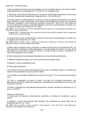 Direito Civil – Direito das coisas
193
1) Ser proprietário pro tempore da coisa gravada que lhe é transferida apenas com a posse indireta,
independentemente da sua tradição (Lei n. 9.514/97, art. 23, parágrafo único).
2) Reivindicar o bem alienado fiduciariamente. Tal ação de reivindicação é exercitável contra terceiro
ou contra o fiduciante que, injustamente, o detenham (Lei n. 4.728, art. 66, § 8°)
.
3) Vender, judicial ou extrajudicialmente, a terceiros a coisa que adquiriu fiduciariamente, a fim de se
pagar, aplicando o preço no pagamento de seu crédito a das despesas de cobrança, se inadimplente
o fiduciante, entregando a este o saldo que, porventura, houver (art. 1.364 do CC). Isto é assim por
ser nula a cláusula que autoriza o proprietário fiduciário a ficar com a coisa alienada em garantia, se a
dívida não for paga no vencimento (CC, art. 1.365).
Art. 1.365. É nula a cláusula que autoriza o proprietário fiduciário a ficar com a coisa alienada em garantia, se a
dívida não for paga no vencimento.
Parágrafo único - O devedor pode, com a anuência do credor, dar seu direito eventual à coisa em pagamento
da dívida, após o vencimento desta.
4) Continuar sendo credor do fiduciante se o preço da venda não der para satisfazer seu crédito nem
as despesas de cobrança (CC, art. 1.366).
Art. 1.366. Quando, vendida a coisa, o produto não bastar para o pagamento da dívida e das despesas de
cobrança, continuará o devedor obrigado pelo restante.
5) Mover ação de depósito contra o fiduciante ou pessoa que lhe seja por lei equiparada (CPC, art.
366), para obter a restituição do objeto depositado ou o seu equivalente em dinheiro, se o bem não for
encontrado ou se não estiver na posse do devedor, ou ainda, se este se recusar .a devolvê-lo, em
caso de não-pagamento do seu débito.
6) Pedir a devolução da coisa alienada fiduciariamente, se houver falência do fiduciante.
7) Oferecer embargos de terceiro, se o bem for penhorado por qualquer credor.
8) Requerer a busca a apreensão do bem.
9) Propor ação possessória.
10) Considerar vencida a dívida independentemente de aviso ou notificação judicial, se o devedor não
pagar uma das prestações em que se parcela o débito.
11) Consolidar a propriedade imobiliária em seu nome (art. 26, §§ 1º e 7º) se o fiduciante não purgar a
mora.
12) Pedir a reintegração da posse do imóvel, que deve ser concedida liminarmente, para
desocupação em 60 dias, desde que comprovada a consolidação da propriedade em seu nome (art.
30 da Lei n. 9.514/97).
13) Obter a restituição do imóvel alienado fiduciariamente, havendo insolvência do fiduciante (art. 32
da Lei n. 9.514/97).
São seus os deveres de:
1) Proporcionar ao fiduciante o financiamento, empréstimo ou entrega de mercadoria a que se
obrigou.
2) Respeitar o use da coisa alienada pelo fiduciante, não molestando sua posse direta nem se
apropriando dela (CC, art. 1.363).
Art. 1.363. Antes de vencida a dívida, o devedor, a suas expensas e risco, pode usar a coisa segundo sua
destinação, sendo obrigado, como depositário:
 