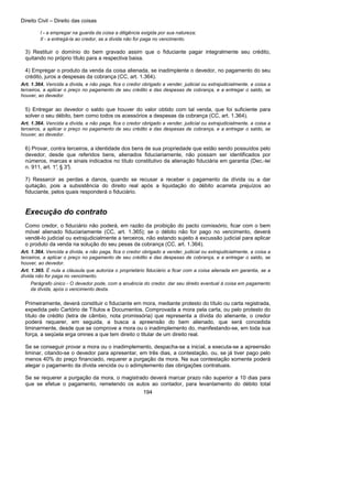 Direito Civil – Direito das coisas
194
I - a empregar na guarda da coisa a diligência exigida por sua natureza;
II - a entregá-la ao credor, se a dívida não for paga no vencimento.
3) Restituir o domínio do bem gravado assim que o fiduciante pagar integralmente seu crédito,
quitando no próprio título para a respectiva baixa.
4) Empregar o produto da venda da coisa alienada, se inadimplente o devedor, no pagamento do seu
crédito, juros a despesas da cobrança (CC, art. 1.364).
Art. 1.364. Vencida a dívida, e não paga, fica o credor obrigado a vender, judicial ou extrajudicialmente, a coisa a
terceiros, a aplicar o preço no pagamento de seu crédito e das despesas de cobrança, e a entregar o saldo, se
houver, ao devedor.
5) Entregar ao devedor o saldo que houver do valor obtido com tal venda, que foi suficiente para
solver o seu débito, bem como todos os acessórios a despesas da cobrança (CC, art. 1.364).
Art. 1.364. Vencida a dívida, e não paga, fica o credor obrigado a vender, judicial ou extrajudicialmente, a coisa a
terceiros, a aplicar o preço no pagamento de seu crédito e das despesas de cobrança, e a entregar o saldo, se
houver, ao devedor.
6) Provar, contra terceiros, a identidade dos bens de sua propriedade que estão sendo possuídos pelo
devedor, desde que referidos bens, alienados fiduciariamente, não possam ser identificados por
números, marcas e sinais indicados no título constitutivo da alienação fiduciária em garantia (Dec.-lei
n. 911, art. 1°, § 3°).
7) Ressarcir as perdas a danos, quando se recusar a receber o pagamento da dívida ou a dar
quitação, pois a subsistência do direito real após a liquidação do débito acarreta prejuízos ao
fiduciante, pelos quais responderá o fiduciário.
Execução do contrato
Como credor, o fiduciário não poderá, em razão da proibição do pacto comissório, ficar com o bem
móvel alienado fiduciariamente (CC, art. 1.365); se o débito não for pago no vencimento, deverá
vendê-lo judicial ou extrajudicialmente a terceiros, não estando sujeito à excussão judicial para aplicar
o produto da venda na solução do seu pesas da cobrança (CC, art. 1.364).
Art. 1.364. Vencida a dívida, e não paga, fica o credor obrigado a vender, judicial ou extrajudicialmente, a coisa a
terceiros, a aplicar o preço no pagamento de seu crédito e das despesas de cobrança, e a entregar o saldo, se
houver, ao devedor.
Art. 1.365. É nula a cláusula que autoriza o proprietário fiduciário a ficar com a coisa alienada em garantia, se a
dívida não for paga no vencimento.
Parágrafo único - O devedor pode, com a anuência do credor, dar seu direito eventual à coisa em pagamento
da dívida, após o vencimento desta.
Primeiramente, deverá constituir o fiduciante em mora, mediante protesto do título ou carta registrada,
expedida pelo Cartório de Títulos e Documentos. Comprovada a mora pela carta, ou pelo protesto do
título de crédito (letra de câmbio, nota promissória) que representa a dívida do alienante, o credor
poderá requerer, em seguida, a busca a apreensão do bem alienado, que será concedida
liminarmente, desde que se comprove a mora ou o inadimplemento do, manifestando-se, em toda sua
força, a seqüela erga omnes a que tem direito o titular de um direito real.
Se se conseguir provar a mora ou o inadimplemento, despacha-se a inicial, a executa-se a apreensão
liminar, citando-se o devedor para apresentar, em três dias, a contestação, ou, se já tiver pago pelo
menos 40% do preço financiado, requerer a purgação da mora. Na sua contestação somente poderá
alegar o pagamento da dívida vencida ou o adimplemento das obrigações contratuais.
Se se requerer a purgação da mora, o magistrado deverá marcar prazo não superior a 10 dias para
que se efetue o pagamento, remetendo os autos ao contador, para levantamento do débito total
 