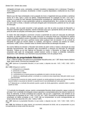 Direito Civil – Direito das coisas
195
(obrigação principal, juros, comissões, correção monetária e despesas com a cobrança). Purgada a
mora, extingue-se o processo, levantando o credor a quantia depositada a restituindo ao réu o bem
apreendido.
Mesmo que não haja contestação e nem purgação da mora o magistrado terá que prolatar a sentença
dentro de 5 dias, após o prazo da defesa, independentemente da avaliação do bem. Com isso o
domínio e a posse do bem alienado fiduciariamente consolidam-se, definitivamente, no credor, que,
então, deverá vender a coisa apreendida, judicial ou extrajudicialmente. Se o produto da venda não
der para cobrir a dívida, o devedor continuará obrigado pelo remanescente, podendo ser réu em ação
de execução.
Se, contudo, não se puder encontrar o bem gravado, que não se acha na posse do fiduciante, o
fiduciário intentará ação de depósito, citando 0 devedor para que o apresente dentro de 48 horas, sob
pena de sofrer as sanções cominadas para o depositário infiel.
O credor não está obrigado a promover a busca a apreensão da coisa em execução da alienação
fiduciária; se preferir poderá intentar a ação executiva ou executivo fiscal (se o fiduciário for pessoa
jurídica de direito público) contra o fiduciante ou contra seus avalistas ou credores, hipótese em que o
credor poderá fazer com que a penhora recaia sobre qualquer bem do devedor. E, se a dívida do
fiduciante for gaga por terceiro (fiador ou avalista), sub-roga-se o solvens nos direitos do credor,
exercendo, então, contra o devedor todos os direitos decorrentes da alienação fiduciária.
Se ocorrer falência do devedor o fiduciário terá direito de pedir contra a massa a devolução da coisa
alienada fiduciariamente, não alterando esta circunstância a estrutura da execução da alienação
fiduciária. Todavia se se tiver falência do fiduciário ou credor, o fiduciante, ao pagar seu débito,
amparado pela ação de consignação, poderá exercer contra a massa a pretensão restitutória,
separando o bem alienado, que retomará à sua propriedade, livre de qualquer ônus.
Extinção da propriedade fiduciária
O art. 1.436 do Código Civil aplica-se à propriedade fiduciária ante o art. 1.367 desse mesmo diploma
legal. Assim sendo, ocorrerá sua cessação com:
Art. 1.367. Aplica-se à propriedade fiduciária, no que couber, o disposto nos arts. 1.421, 1.425, 1.426, 1.427 e
1.436.
Art. 1.436. Extingue-se o penhor:
I – extinguindo-se a obrigação;
II - perecendo a coisa;
III - renunciando o credor;
IV - confundindo-se na mesma pessoa as qualidades de credor e de dono da coisa;
V - dando-se a adjudicação judicial, a remissão ou a venda da coisa empenhada, feita pelo credor ou por
ele autorizada.
§ 1º Presume-se a renúncia do credor quando consentir na venda particular do penhor sem reserva de preço,
quando restituir a sua posse ao devedor, ou quando anuir à sua substituição por outra garantia.
§ 2º Operando-se a confusão tão-somente quanto a parte da dívida pignoratícia, subsistirá inteiro o penhor
quanto ao resto.
1) A extinção da obrigação, porque, sendo a propriedade fiduciária direito acessório, segue a sorte do
principal. Com a extinção da obrigação cessa a garantia e a propriedade plena da coisa se resolve em
favor do alienante. A dívida considerar-se-á vencida, não só com o pagamento, mas também se se
configurarem as hipóteses do art. 1.425, I a V (CC, art. 1.367). Ocorrendo as hipóteses de vencimento
antecipado do débito arroladas no art. 1.425, não se compreendem os juros correspondentes ao
tempo ainda não decorrido (CC, arts. 1.426,e 1.367).
Art. 1.367. Aplica-se à propriedade fiduciária, no que couber, o disposto nos arts. 1.421, 1.425, 1.426, 1.427 e
1.436.
Art. 1.426. Nas hipóteses do artigo anterior, de vencimento antecipado da dívida, não se compreendem os juros
correspondentes ao tempo ainda não decorrido.
 