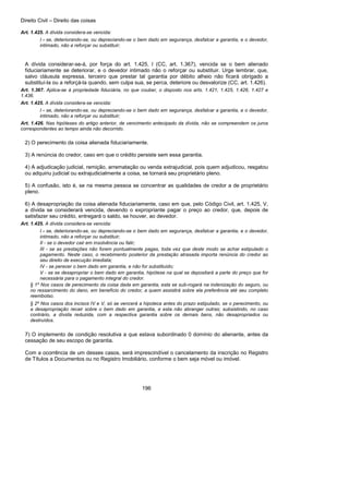 Direito Civil – Direito das coisas
196
Art. 1.425. A dívida considera-se vencida:
I - se, deteriorando-se, ou depreciando-se o bem dado em segurança, desfalcar a garantia, e o devedor,
intimado, não a reforçar ou substituir;
A dívida considerar-se-á, por força do art. 1.425, I (CC, art. 1.367), vencida se o bem alienado
fiduciariamente se deteriorar, e o devedor intimado não o reforçar ou substituir. Urge lembrar, que,
salvo cláusula expressa, terceiro que prestar tal garantia por débito alheio não ficará obrigado a
substituí-la ou a reforçá-la quando, sem culpa sua, se perca, deteriore ou desvalorize (CC, art. 1.426).
Art. 1.367. Aplica-se à propriedade fiduciária, no que couber, o disposto nos arts. 1.421, 1.425, 1.426, 1.427 e
1.436.
Art. 1.425. A dívida considera-se vencida:
I - se, deteriorando-se, ou depreciando-se o bem dado em segurança, desfalcar a garantia, e o devedor,
intimado, não a reforçar ou substituir;
Art. 1.426. Nas hipóteses do artigo anterior, de vencimento antecipado da dívida, não se compreendem os juros
correspondentes ao tempo ainda não decorrido.
2) O perecimento da coisa alienada fiduciariamente.
3) A renúncia do credor, caso em que o crédito persiste sem essa garantia.
4) A adjudicação judicial, remição, arrematação ou venda extrajudicial, pois quem adjudicou, resgatou
ou adquiriu judicial ou extrajudicialmente a coisa, se tornará seu proprietário pleno.
5) A confusão, isto é, se na mesma pessoa se concentrar as qualidades de credor a de proprietário
pleno.
6) A desapropriação da coisa alienada fiduciariamente, caso em que, pelo Código Civil, art. 1.425, V,
a dívida se considerará vencida, devendo o expropriante pagar o preço ao credor, que, depois de
satisfazer seu crédito, entregará o saldo, se houver, ao devedor.
Art. 1.425. A dívida considera-se vencida:
I - se, deteriorando-se, ou depreciando-se o bem dado em segurança, desfalcar a garantia, e o devedor,
intimado, não a reforçar ou substituir;
II - se o devedor cair em insolvência ou falir;
III - se as prestações não forem pontualmente pagas, toda vez que deste modo se achar estipulado o
pagamento. Neste caso, o recebimento posterior da prestação atrasada importa renúncia do credor ao
seu direito de execução imediata;
IV - se perecer o bem dado em garantia, e não for substituído;
V - se se desapropriar o bem dado em garantia, hipótese na qual se depositará a parte do preço que for
necessária para o pagamento integral do credor.
§ 1º Nos casos de perecimento da coisa dada em garantia, esta se sub-rogará na indenização do seguro, ou
no ressarcimento do dano, em benefício do credor, a quem assistirá sobre ela preferência até seu completo
reembolso.
§ 2º Nos casos dos incisos IV e V, só se vencerá a hipoteca antes do prazo estipulado, se o perecimento, ou
a desapropriação recair sobre o bem dado em garantia, e esta não abranger outras; subsistindo, no caso
contrário, a dívida reduzida, com a respectiva garantia sobre os demais bens, não desapropriados ou
destruídos.
7) O implemento de condição resolutiva a que estava subordinado 0 domínio do alienante, antes da
cessação de seu escopo de garantia.
Com a ocorrência de um desses casos, será imprescindível o cancelamento da inscrição no Registro
de Títulos a Documentos ou no Registro Imobiliário, conforme o bem seja móvel ou imóvel.
 