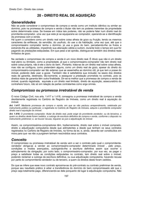 Direito Civil – Direito das coisas
197
20 - DIREITO REAL DE AQUISIÇÃO
Generalidades
Não se pode considerar o compromisso de compra a venda como um instituto idêntico ou similar ao
domínio, pois na promessa de compra e venda o titular não tem os poderes inerentes da propriedade
sobre determinada coisa. Se tivesse em mãos tais poderes, não se poderia falar num direito real do
promitente-comprador, uma vez que este já se equipararia ao comprador, operando-se a identificação
da promessa com a venda.
Há quem o considere como um direito real sobre coisa alheia de gozo ou fruição, tendo os mesmos
caracteres da enfiteuse, da servidão, do usufruto, do use a da habitação, uma vez que, até que o
compromissário comprador tenha o domínio, já usa a goza do bem, percebendo-lhe os frutos a
extraindo-lhe as utilidades, impedindo sua alienação válida a outrem, durante todo o tempo em que for
pagando as prestações estipuladas. Em que pese a tal opinião, distingue-se também dos direitos reais
limitados de gozo.
Na verdade o compromisso de compra a venda é um novo direito real. É óbvio que não é um direito
real pleno ou ilimitado, como a propriedade, já que o compromissário-comprador não tem direito real
sobre coisa própria, não é ele o dono do bem.. Portanto, trata-se de um direito real sobre coisa alheia,
mas não se configura, como pretendem alguns, como um direto real de gozo, apesar do direito do
compromissário-comprador ser tão extenso que se assemelha ao domínio útil, já que tem a posse do
imóvel, podendo dele usar a gozar. Também não é satisfatória sua inclusão na seara dos direitos
reais de garantia, destinado, tão-somente, a assegurar a prestação prometida no contrato, pois os
direitos reais de garantia têm outra finalidade. Dir-se-ia melhor que a promessa de compra a venda de
imóvel, quando registrada, equivale a um direito real limitado, direito de aquisição, assecuratório do
contrahere futuro, não só em relação às partes contratantes como erga omnes.
Compromisso ou promessa irretratável de venda
O novo Código Civil, nos arts. 1.417 a 1.418, consagrou a promessa irretratável de compra a venda
devidamente registrada no Cartório de Registro de Imóveis, como um direito real à aquisição do
imóvel.
Art. 1.417. Mediante promessa de compra e venda, em que se não pactuou arrependimento, celebrada por
instrumento público ou particular, e registrada no Cartório de Registro de Imóveis, adquire o promitente comprador
direito real à aquisição do imóvel.
Art. 1.418. O promitente comprador, titular de direito real, pode exigir do promitente vendedor, ou de terceiros, a
quem os direitos deste forem cedidos, a outorga da escritura definitiva de compra e venda, conforme o disposto no
instrumento preliminar; e, se houver recusa, requerer ao juiz a adjudicação do imóvel.
Assim, os compromissários-compradores têm, hodiernamente, direito real sobre o imóvel comprado,
direito a adjudicação compulsória desde que adimplentes a desde que tenham os seus contratos
registrados no Cartório de Registro de Imóveis, na forma da lei, e, ainda, deverão ser constituídos em
mora para que -se não a purgarem tenham rescindidos seus contratos.
Conceito
O compromisso ou promessa irretratável de venda vem a ser o contrato pelo qual o compromitente-
vendedor obriga-se a vender ao compromissário-comprador determinado imóvel , pelo preço,
condições a modos avençados, outorgando-lhe a escritura definitiva assim que ocorrer o
adimplemento da obrigação; por outro lado, o compromissário-comprador, por sua vez, ao pagar o
preço a satisfazer todas as condições estipuladas no contrato, tem direito real sobre o imóvel,
podendo reclamar a outorga da escritura definitiva, ou sua adjudicação compulsória, havendo recusa
por parte do compromitente-vendedor ou de terceiro, a quem os direitos deste foram cedidos.
Do que se infere que esse novo contrato aproxima-se do pré-contrato ou contrato preliminar de venda,
porque seu resultado prático é adiar a transferência do domínio do bem compromissado até que o
preço seja totalmente pago, diferenciando-se dele porquanto dá lugar à adjudicação compulsória. Não
 