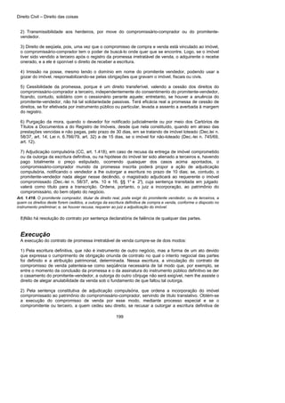 Direito Civil – Direito das coisas
199
2) Transmissibilidade aos herdeiros, por move do compromissário-comprador ou do promitente-
vendedor.
3) Direito de seqüela, pois, uma vez que o compromisso de compra e venda está vinculado ao imóvel,
o compromissário-comprador tem o poder de buscá-lo onde quer que se encontre. Logo, se o imóvel
tiver sido vendido a terceiro após o registro da promessa irretratável de venda, o adquirente o recebe
onerado, e a ele é oponível o direito de receber a escritura.
4) Imissão na posse, mesmo tendo o domínio em nome do promitente vendedor, podendo usar a
gozar do imóvel, responsabilizando-se pelas obrigações que gravam o imóvel, fiscais ou civis.
5) Cessibilidade da promessa, porque é um direito transferível, valendo a cessão dos direitos do
compromissário-comprador a terceiro, independentemente do consentimento do promitente-vendedor,
ficando, contudo, solidário com o cessionário perante aquele; entretanto, se houver a anuência do
promitente-vendedor, não há tal solidariedade passivas. Terá eficácia real a promessa de cessão de
direitos, se for efetivada por instrumento público ou particular, levada a assento a averbada à margem
do registro.
6) Purgação da mora, quando o devedor for notificado judicialmente ou por meio dos Cartórios de
Títulos a Documentos a do Registro de Imóveis, desde que nela constituído, quando em atraso das
prestações vencidas e não pagas, pelo prazo de 30 dias, em se tratando de imóvel loteado (Dec.lei n.
58/37, art. 14; Lei n. 6.766/79, art. 32) a de 15 dias, se o imóvel for não-loteado (Dec.-lei n. 745/69,
art. 12).
7) Adjudicação compulsória (CC, art. 1.418), em caso de recusa da entrega de imóvel comprometido
ou da outorga da escritura definitiva, ou na hipótese do imóvel ter sido alienado a terceiros e, havendo
pago totalmente o preço estipulado, ocorrendo quaisquer dos casos acima apontados, o
compromissário-comprador munido da promessa inscrita poderá propor a ação de adjudicação
compulsória, notificando o vendedor a lhe outorgar a escritura no prazo de 10 dias; se, contudo, o
promitente-vendedor nada alegar nesse decêndio, o magistrado adjudicará ao requerente o imóvel
compromissado (Dec.-lei n. 58/37, arts. 10 e 16, §§ 1° e 2°), cuja sentença transitada em julgado
valerá como título para a transcrição. Ordena, portanto, o juiz a incorporação, ao patrimônio do
compromissário, do bem objeto do negócio.
Art. 1.418. O promitente comprador, titular de direito real, pode exigir do promitente vendedor, ou de terceiros, a
quem os direitos deste forem cedidos, a outorga da escritura definitiva de compra e venda, conforme o disposto no
instrumento preliminar; e, se houver recusa, requerer ao juiz a adjudicação do imóvel.
8)Não há resolução do contrato por sentença declaratória de falência de qualquer das partes.
Execução
A execução do contrato de promessa irretratável de venda cumpre-se de dois modos:
1) Pela escritura definitiva, que não é instrumento de outro negócio, mas a forma de um ato devido
que expressa o cumprimento de obrigação oriunda de contrato no qual o intento negocial das partes
foi definido e a atribuição patrimonial, determinada. Nessa escritura, a vinculação do contrato de
compromisso de venda patenteia-se como seqüência necessária de tal modo que, por exemplo, se
entre o momento da conclusão da promessa e o da assinatura do instrumento público definitivo se der
o casamento do promitente-vendedor, a outorga do outro cônjuge não será exigível, nem lhe assiste o
direito de alegar anulabilidade da venda sob o fundamento de que faltou tal outorga.
2) Pela sentença constitutiva de adjudicação compulsória, que ordena a incorporação do imóvel
compromissado ao patrimônio do compromissário-comprador, servindo de título translativo. Obtém-se
a execução do compromisso de venda por esse modo, mediante processo especial e se o
compromitente ou terceiro, a quem cedeu seu direito, se recusar a outorgar a escritura definitiva de
 