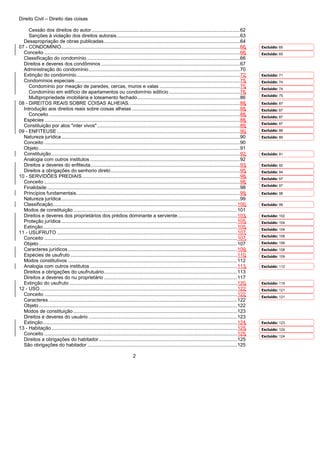 Direito Civil – Direito das coisas
2
Cessão dos direitos do autor...........................................................................................................62
Sanções à violação dos direitos autorais.........................................................................................63
Desapropriação de obras publicadas..................................................................................................64
07 - CONDOMÍNIO.................................................................................................................................66
Conceito .............................................................................................................................................66
Classificação do condomínio ..............................................................................................................66
Direitos e deveres dos condôminos ....................................................................................................67
Administração do condomínio.............................................................................................................70
Extinção do condomínio......................................................................................................................72
Condomínios especiais.......................................................................................................................75
Condomínio por meação de paredes, cercas, muros e valas ..........................................................75
Condomínio em edifício de apartamentos ou condomínio edilício ...................................................76
Multipropriedade imobiliária e loteamento fechado..........................................................................86
08 - DIREITOS REAIS SOBRE COISAS ALHEIAS. ...............................................................................88
Introdução aos direitos reais sobre coisas alheias ..............................................................................88
Conceito..........................................................................................................................................88
Espécies.............................................................................................................................................88
Constituição por atos "inter vivos".......................................................................................................89
09 - ENFITEUSE....................................................................................................................................90
Natureza jurídica.................................................................................................................................90
Conceito .............................................................................................................................................90
Objeto.................................................................................................................................................91
Constituição........................................................................................................................................92
Analogia com outros institutos ............................................................................................................92
Direitos a deveres do enfiteuta............................................................................................................93
Direitos a obrigações do senhorio direto.............................................................................................95
10 - SERVIDÕES PREDIAIS..................................................................................................................98
Conceito .............................................................................................................................................98
Finalidade ...........................................................................................................................................98
Princípios fundamentais......................................................................................................................99
Natureza jurídica.................................................................................................................................99
Classificação.....................................................................................................................................100
Modos de constituição ......................................................................................................................101
Direitos e deveres dos proprietários dos prédios dominante a serviente...........................................103
Proteção jurídica...............................................................................................................................105
Extinção............................................................................................................................................105
11 - USUFRUTO ..................................................................................................................................107
Conceito ...........................................................................................................................................107
Objeto...............................................................................................................................................107
Caracteres jurídicos..........................................................................................................................109
Espécies de usufruto ........................................................................................................................110
Modos constitutivos ..........................................................................................................................112
Analogia com outros institutos ..........................................................................................................113
Direitos a obrigações do usufrutuário................................................................................................113
Direitos a deveres do nu proprietário ................................................................................................117
Extinção do usufruto .........................................................................................................................120
12 - USO ..............................................................................................................................................122
Conceito ...........................................................................................................................................122
Caracteres........................................................................................................................................122
Objeto...............................................................................................................................................122
Modos de constituição ......................................................................................................................123
Direitos e deveres do usuário ...........................................................................................................123
Extinção............................................................................................................................................124
13 - Habitação......................................................................................................................................125
Conceito ...........................................................................................................................................125
Direitos a obrigações do habitador....................................................................................................125
São obrigações do habitador ............................................................................................................125
Excluído: 65
Excluído: 65
Excluído: 71
Excluído: 74
Excluído: 74
Excluído: 75
Excluído: 87
Excluído: 87
Excluído: 87
Excluído: 87
Excluído: 88
Excluído: 89
Excluído: 91
Excluído: 92
Excluído: 94
Excluído: 97
Excluído: 97
Excluído: 98
Excluído: 99
Excluído: 102
Excluído: 104
Excluído: 104
Excluído: 106
Excluído: 106
Excluído: 108
Excluído: 109
Excluído: 112
Excluído: 119
Excluído: 121
Excluído: 121
Excluído: 123
Excluído: 124
Excluído: 124
 