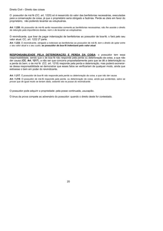 Direito Civil – Direito das coisas
20
O possuidor de má fé (CC. art. 1220) só é ressarcido do valor das benfeitorias necessárias, executadas
para a conservação da coisa, já que o proprietário seria obrigado a fazê-las. Perde as úteis em favor do
proprietário, não podendo levantar as voluptuárias.
Art. 1.220. Ao possuidor de má-fé serão ressarcidas somente as benfeitorias necessárias; não lhe assiste o direito
de retenção pela importância destas, nem o de levantar as voluptuárias.
O reivindicante, que tiver de pagar indenização de benfeitorias ao possuidor de boa-fé, o fará pelo seu
valor atual. CC. art. 1222 2ª parte.
Art. 1.222. O reivindicante, obrigado a indenizar as benfeitorias ao possuidor de má-fé, tem o direito de optar entre
o seu valor atual e o seu custo; ao possuidor de boa-fé indenizará pelo valor atual.
RESPONSABILIDADE PELA DETERIORAÇÃO E PERDA DA COISA: o possuidor tem essa
responsabilidade, sendo que o de boa fé não responde pela perda ou deterioração da coisa, a que não
der causa (CC. Art. 1217), a não ser que concorra propositadamente para que se dê a deterioração ou
a perda do bem; o de má fé (CC. art. 1218) responde pela perda e deterioração, mas poderá exonerar-
se dessa responsabilidade se demonstrar que esses fatos se verificariam de qualquer modo, ainda que
estivesse o bem em poder do reivindicante.
Art. 1.217. O possuidor de boa-fé não responde pela perda ou deterioração da coisa, a que não der causa.
Art. 1.218. O possuidor de má-fé responde pela perda, ou deterioração da coisa, ainda que acidentais, salvo se
provar que de igual modo se teriam dado, estando ela na posse do reivindicante.
O possuidor pode adquirir a propriedade: pela posse continuada, usucapião.
O ônus da prova compete ao adversário do possuidor: quando o direito deste for contestado.
 