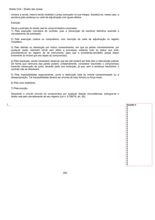 Direito Civil – Direito das coisas
200
compra a venda, mesmo tendo recebido o preço avençado na sua íntegra. Substitui-se, nesse caso, a
escritura pela sentença ou carta de adjudicação com iguais efeitos.
Extinção
Dá-se a extinção do direito real do compromissário-comprador:
1) Pela execução voluntária do contrato, pois a transcrição da escritura definitiva acarreta o
cancelamento da averbação.
2) Pela execução coativa ou compulsória, com inscrição da carta de adjudicação no registro
imobiliário.
3) Pelo distrato ou dissolução por mútuo consentimento, em que as partes voluntariamente, por
qualquer razão, resolvem tomar sem efeito a promessa, voltando tudo ao status quo ante,
procedendo-se ao registro de tal instrumento, para que o promitente-vendedor possa dispor
livremente do imóvel que era objeto do compromisso.
4) Pela resolução, sendo necessário observar que ela não poderá ser feita sem a intervenção judicial.
De forma que nenhuma das partes poderá, unilateralmente, considerar rescindido o compromisso
havendo inexecução da outra; deverão pedir sua resolução, já que, sem a sentença resolutória, o
contrato não se dissolverá.
5) Pela impossibilidade superveniente, como a destruição total do imóvel compromissado ou a
desapropriação. Tal impossibilidade deverá ser oriunda de caso fortuito ou força maior.
6) Pelo vício redibitório.
7) Pela evicção.
Dissolvido o vínculo oriundo do compromisso por qualquer dessas circunstâncias, extingue-se o
direito real pelo cancelamento de seu registro (Lei n. 6.766/79, art. 36).
Excluído: ¶
¶
¶
¶
¶
¶
¶
¶
¶
¶
¶
¶
¶
¶
¶
¶
¶
¶
¶
¶
¶
¶
¶
¶
¶
¶
¶
¶
¶
¶
¶
 