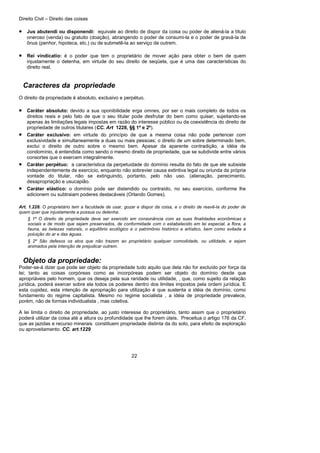 Direito Civil – Direito das coisas
22
• Jus abutendi ou disponendi: equivale ao direito de dispor da coisa ou poder de aliená-la a título
oneroso (venda) ou gratuito (doação), abrangendo o poder de consumi-la e o poder de gravá-la de
ônus (penhor, hipoteca, etc.) ou de submetê-la ao serviço de outrem.
• Rei vindicatio: é o poder que tem o proprietário de mover ação para obter o bem de quem
injustamente o detenha, em virtude do seu direito de seqüela, que é uma das características do
direito real.
Caracteres da propriedade
O direito da propriedade é absoluto, exclusivo e perpétuo.
• Caráter absoluto: devido a sua oponibilidade erga omnes, por ser o mais completo de todos os
direitos reais e pelo fato de que o seu titular pode desfrutar do bem como quiser, sujeitando-se
apenas às limitações legais impostas em razão do interesse público ou da coexistência do direito de
propriedade de outros titulares (CC. Art 1228, §§ 1º e 2º).
• Caráter exclusivo: em virtude do princípio de que a mesma coisa não pode pertencer com
exclusividade e simultaneamente a duas ou mais pessoas; o direito de um sobre determinado bem,
exclui o direito de outro sobre o mesmo bem. Apesar da aparente contradição, a idéia de
condomínio, é entendida como sendo o mesmo direito de propriedade, que se subdivide entre vários
consortes que o exercem integralmente.
• Caráter perpétuo: a característica da perpetuidade do domínio resulta do fato de que ele subsiste
independentemente de exercício, enquanto não sobrevier causa extintiva legal ou oriunda da própria
vontade do titular, não se extinguindo, portanto, pelo não uso. (alienação, perecimento,
desapropriação e usucapião.
• Caráter elástico: o domínio pode ser distendido ou contraído, no seu exercício, conforme lhe
adicionem ou subtraiam poderes destacáveis (Orlando Gomes).
Art. 1.228. O proprietário tem a faculdade de usar, gozar e dispor da coisa, e o direito de reavê-la do poder de
quem quer que injustamente a possua ou detenha.
§ 1º O direito de propriedade deve ser exercido em consonância com as suas finalidades econômicas e
sociais e de modo que sejam preservados, de conformidade com o estabelecido em lei especial, a flora, a
fauna, as belezas naturais, o equilíbrio ecológico e o patrimônio histórico e artístico, bem como evitada a
poluição do ar e das águas.
§ 2º São defesos os atos que não trazem ao proprietário qualquer comodidade, ou utilidade, e sejam
animados pela intenção de prejudicar outrem.
Objeto da propriedade:
Poder-se-á dizer que pode ser objeto da propriedade tudo aquilo que dela não for excluído por força da
lei; tanto as coisas corpóreas como as incorpóreas podem ser objeto do domínio desde que
apropriáveis pelo homem, que os deseja pela sua raridade ou utilidade, , que, como sujeito da relação
jurídica, poderá exercer sobre ela todos os poderes dentro dos limites impostos pela ordem jurídica. E
esta cupidez, esta intenção de apropriação para utilização é que sustenta a idéia de domínio, como
fundamento do regime capitalista. Mesmo no regime socialista , a idéia de propriedade prevalece,
porém, não de formas individualista , mas coletiva.
A lei limita o direito de propriedade, ao justo interesse do proprietário, tanto assim que o proprietário
poderá utilizar da coisa até a altura ou profundidade que lhe forem úteis. Preceitua o artigo 176 da CF.
que as jazidas e recurso minerais constituem propriedade distinta da do solo, para efeito de exploração
ou aproveitamento. CC. art.1229
 