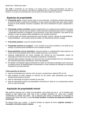 Direito Civil – Direito das coisas
23
Art. 1.229. A propriedade do solo abrange a do espaço aéreo e subsolo correspondentes, em altura e
profundidade úteis ao seu exercício, não podendo o proprietário opor-se a atividades que sejam realizadas, por
terceiros, a uma altura ou profundidade tais, que não tenha ele interesse legítimo em impedi-las.
Espécies de propriedade
• Propriedade plena: é plena quando todos os seus elementos constitutivos (direitos elementares)
se acham reunidos na pessoa do proprietário, ou seja, quando seu titular pode usar, gozar e dispor
do bem de modo absoluto, exclusivo e perpétuo, bem como reivindicá-lo de quem, injustamente o
detenha.
• Propriedade restrita ou limitada: quando se desmembra um ou alguns de seus poderes que passa
a ser de outrem, caso em que se constitui o direito real sobre coisa alheia.(ônus real ou é resolúvel
- propriedade resolúvel ou revogável: é a que encontra, no seu título constitutivo, uma razão de sua
extinção, ou seja, as próprias partes estabelecem uma condição resolutiva).
• O domínio pode ser limitado voluntariamente, pela servidão, usufruto, cláusula de inalienabilidade ,
impenhorabilidade , como também pode ser limitado por decorrências naturais ou legais.
• Propriedade perpétua: a que tem duração ilimitada;
• Propriedade resolúvel ou revogável: a que encontra no seu título constitutivo, uma razão de sua
extinção, as próprias partes estabelecem uma condição resolutiva.
• Responsabilidade civil do proprietário: responde objetiva ou subjetivamente pelos prejuízos, se
houver nexo de causalidade entre o dano causado pela coisa e sua conduta;
• responde subjetivamente por danos causados por animais de sua propriedade, porque há
presunção juris tantum de que tem obrigação de guardá-los e fiscalizá-los;
• responde pelos prejuízos causados por coisa que ante sua periculosidade deve ser controlada por
ele; responde pelos danos causados por coisas não perigosas.
• Há também as limitações legais provenientes do direito de vizinhança entendidas como normas de
convivência social; da desapropriação fundamentada no maior interesse de utilização da coisa pela
sociedade do que pelo particular.
Tutela específica do domínio:
• ação de reivindicação para retomar o bem de quem o injustamente o detenha;CPC art. 95;
• ação negatória se sofrer turbação no exercício de seu direito; ação declaratória para dissipar
dúvidas concernentes ao domínio;
• ação de indenização por prejuízo causado por ato ilícito;
• ação de indenização quando sua propriedade é diminuída em razão de um acontecimento natural
como no caso de avulsão.
Aquisição da propriedade imóvel
Não podemos esquecer que o direito de propriedade, como direito real que é , só se transfere pela
tradição ou pelo registro (que nada mais é que a tradição simbólica), de forma que a simples
manifestação da vontade das partes , não é suficiente para operar a transmissão ou imposição de
qualquer outro direito real sobre a coisa. No direito brasileiro o contrato não basta para transferir a
propriedade.
Da mesma forma que a posse , o domínio também se adquire de forma originária (acessão e
usucapião) e derivada (compra, doação).
 