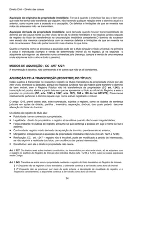 Direito Civil – Direito das coisas
24
Aquisição da originária da propriedade imobiliária: Ter-se-á quando o indivíduo faz seu o bem sem
que este lhe tenha sido transferido por alguém, não havendo qualquer relação entre o domínio atual e o
anterior, como ocorre com a acessão e o usucapião. Os defeitos e limitações de que se revestia nas
mãos do antecessor não se transmitem.
Aquisição derivada da propriedade imobiliária: será derivada quando houver transmissibilidade de
domínio por ato causa mortis ou inter vivos; tal se dá no direito hereditário e no negócio jurídico seguido
de registro do título de transferência na circunscrição imobiliária competente.O domínio do sucessor
vem eivado dos mesmos característicos com os mesmos defeitos e limitações de que se revestia na
mão do antecessor. Este não podia transmitir mais direitos do que tinha.
Quanto a maneira como se processa a aquisição pode ser a título singular e título universal, na primeira
a coisa é individuada (compra e venda de determinado imóvel ou no legado), já na segunda o
adquirente sub-roga-se ao alienante numa universitas juris (herança, compra e venda de uma empresa
onde adquire-se todo o ativo e todo o passivo).
MODOS DE AQUISIÇÃO - CC ART 1227:
A enumeração é taxativa, não conhecendo a lei outros que não os ali constantes.
AQUISIÇÃO PELA TRANSCRIÇÃO (REGISTRO) DO TÍTULO:
Estão sujeitos à transcrição no respectivo registro os títulos translativos da propriedade imóvel por ato
inter vivos, onerosos ou gratuitos, porque os negócios jurídicos não são hábeis para transferir o domínio
de bem imóvel; sem o Registro Público não há transferência de propriedade (CC art. 1245); a
transcrição só produz efeitos a partir data em que se apresentar o título ao oficial do Registro e este o
prenotar no protocolo (CC, arts. 1245 a 1247; arts. 167,I, 168 e 169 da Lei 6015/73); Presume-se
relativamente pertencer o domínio àquele cujo nome estiver registrado o imóvel.
O artigo 1245, prevê outros atos, extra-contratuais, sujeitos a registro, como os objetos de sentença
judiciais em ações de divisão, partilha , inventário, separação, divórcio, das quais poderá decorrer
alteração do titular do domínio.
Os efeitos do registro do título são:
• Publicidade: tornar conhecida a propriedade;
• Legalidade: direito do proprietário, o registro só se efetua quando não houver irregularidades;
• Força probante: fé pública do registro, presume-se que pertença a pessoa em cujo o nome se fez o
assento;
• Continuidade: registro modo derivado de aquisição de domínio, prende-se ele ao anterior;
• Obrigatório: indispensável á aquisição da propriedade imobiliária intervivos (CC art. 1227 e 1245);
• Retificação: CC. art. 1247 – registro não é imutável, pode ser modificado a pedido do interessado,
se não exprimir a realidade dos fatos, com audiência das partes interessadas.
• Constitutivo: sem ele o direito à propriedade não nasce.
Art. 1.227. Os direitos reais sobre imóveis constituídos, ou transmitidos por atos entre vivos, só se adquirem com
o registro no Cartório de Registro de Imóveis dos referidos títulos (arts. 1.245 a 1.247), salvo os casos expressos
neste Código.
Art. 1.245. Transfere-se entre vivos a propriedade mediante o registro do título translativo no Registro de Imóveis.
§ 1º Enquanto não se registrar o título translativo, o alienante continua a ser havido como dono do imóvel.
§ 2º Enquanto não se promover, por meio de ação própria, a decretação de invalidade do registro, e o
respectivo cancelamento, o adquirente continua a ser havido como dono do imóvel.
 