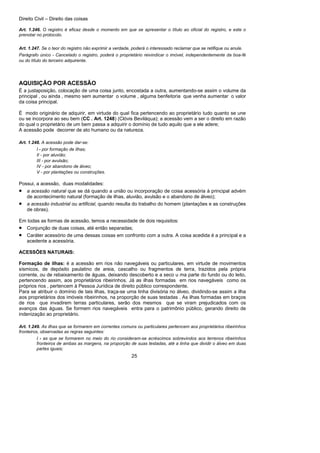 Direito Civil – Direito das coisas
25
Art. 1.246. O registro é eficaz desde o momento em que se apresentar o título ao oficial do registro, e este o
prenotar no protocolo.
Art. 1.247. Se o teor do registro não exprimir a verdade, poderá o interessado reclamar que se retifique ou anule.
Parágrafo único - Cancelado o registro, poderá o proprietário reivindicar o imóvel, independentemente da boa-fé
ou do título do terceiro adquirente.
AQUISIÇÃO POR ACESSÃO
É a justaposição, colocação de uma coisa junto, encostada a outra, aumentando-se assim o volume da
principal , ou ainda , mesmo sem aumentar o volume , alguma benfeitoria que venha aumentar o valor
da coisa principal.
É modo originário de adquirir, em virtude do qual fica pertencendo ao proprietário tudo quanto se une
ou se incorpora ao seu bem (CC . Art. 1248) (Clóvis Beviláqua); a acessão vem a ser o direito em razão
do qual o proprietário de um bem passa a adquirir o domínio de tudo aquilo que a ele adere;
A acessão pode decorrer de ato humano ou da natureza.
Art. 1.248. A acessão pode dar-se:
I - por formação de ilhas;
II - por aluvião;
III - por avulsão;
IV - por abandono de álveo;
V - por plantações ou construções.
Possui, a acessão, duas modalidades:
• a acessão natural que se dá quando a união ou incorporação de coisa acessória à principal advém
de acontecimento natural (formação de ilhas, aluvião, avulsão e o abandono de álveo);
• a acessão industrial ou artificial, quando resulta do trabalho do homem (plantações e as construções
de obras).
Em todas as formas de acessão, temos a necessidade de dois requisitos:
• Conjunção de duas coisas, até então separadas;
• Caráter acessório de uma dessas coisas em confronto com a outra. A coisa acedida é a principal e a
acedente a acessória.
ACESSÕES NATURAIS:
Formação de ilhas: é a acessão em rios não navegáveis ou particulares, em virtude de movimentos
sísmicos, de depósito paulatino de areia, cascalho ou fragmentos de terra, trazidos pela própria
corrente, ou de rebaixamento de águas, deixando descoberto e a seco u ma parte do fundo ou do leito,
pertencendo assim, aos proprietários ribeirinhos. Já as ilhas formadas em rios navegáveis como os
próprios rios , pertencem à Pessoa Jurídica de direito público correspondente.
Para se atribuir o domínio de tais ilhas, traça-se uma linha divisória no álveo, dividindo-se assim a ilha
aos proprietários dos imóveis ribeirinhos, na proporção de suas testadas . As ilhas formadas em braços
de rios que invadirem terras particulares, serão dos mesmos que se viram prejudicados com os
avanços das águas. Se formem rios navegáveis entra para o patrimônio público, gerando direito de
indenização ao proprietário.
Art. 1.249. As ilhas que se formarem em correntes comuns ou particulares pertencem aos proprietários ribeirinhos
fronteiros, observadas as regras seguintes:
I - as que se formarem no meio do rio consideram-se acréscimos sobrevindos aos terrenos ribeirinhos
fronteiros de ambas as margens, na proporção de suas testadas, até a linha que dividir o álveo em duas
partes iguais;
 