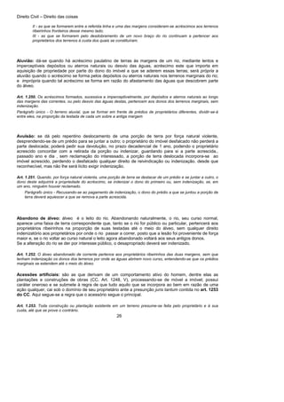 Direito Civil – Direito das coisas
26
II - as que se formarem entre a referida linha e uma das margens consideram-se acréscimos aos terrenos
ribeirinhos fronteiros desse mesmo lado;
III - as que se formarem pelo desdobramento de um novo braço do rio continuam a pertencer aos
proprietários dos terrenos à custa dos quais se constituíram.
Aluvião: dá-se quando há acréscimo paulatino de terras às margens de um rio, mediante lentos e
imperceptíveis depósitos ou aterros naturais ou desvio das águas, acréscimo este que importa em
aquisição de propriedade por parte do dono do imóvel a que se aderem essas terras; será própria a
aluvião quando o acréscimo se forma pelos depósitos ou aterros naturais nos terrenos marginais do rio;
e imprópria quando tal acréscimo se forma em razão do afastamento das águas que descobrem parte
do álveo.
Art. 1.250. Os acréscimos formados, sucessiva e imperceptivelmente, por depósitos e aterros naturais ao longo
das margens das correntes, ou pelo desvio das águas destas, pertencem aos donos dos terrenos marginais, sem
indenização.
Parágrafo único - O terreno aluvial, que se formar em frente de prédios de proprietários diferentes, dividir-se-á
entre eles, na proporção da testada de cada um sobre a antiga margem
Avulsão: se dá pelo repentino deslocamento de uma porção de terra por força natural violente,
desprendendo-se de um prédio para se juntar a outro; o proprietário do imóvel desfalcado não perderá a
parte deslocada; poderá pedir sua devolução, no prazo decadencial de 1 ano, podendo o proprietário
acrescido concordar com a retirada da porção ou indenizar, guardando para si a parte acrescida.,
passado ano e dia , sem reclamação do interessado, a porção de terra deslocada incorpora-se ao
imóvel acrescido, perdendo o desfalcado qualquer direito de reivindicação ou indenização. desde que
reconhecível, mas não lhe será lícito exigir indenização.
Art. 1.251. Quando, por força natural violenta, uma porção de terra se destacar de um prédio e se juntar a outro, o
dono deste adquirirá a propriedade do acréscimo, se indenizar o dono do primeiro ou, sem indenização, se, em
um ano, ninguém houver reclamado.
Parágrafo único - Recusando-se ao pagamento de indenização, o dono do prédio a que se juntou a porção de
terra deverá aquiescer a que se remova a parte acrescida.
Abandono de álveo: álveo é o leito do rio. Abandonando naturalmente, o rio, seu curso normal,
aparece uma faixa de terra correspondente que, tanto se o rio for público ou particular, pertencerá aos
proprietários ribeirinhos na proporção de suas testadas até o meio do álveo, sem qualquer direito
indenizatório aos proprietários por onde o rio passar a correr, posto que a lesão foi proveniente de força
maior e, se o rio voltar ao curso natural o leito agora abandonado voltará aos seus antigos donos.
Se a alteração do rio se der por interesse público, o desapropriado deverá ser indenizado.
Art. 1.252. O álveo abandonado de corrente pertence aos proprietários ribeirinhos das duas margens, sem que
tenham indenização os donos dos terrenos por onde as águas abrirem novo curso, entendendo-se que os prédios
marginais se estendem até o meio do álveo.
Acessões artificiais: são as que derivam de um comportamento ativo do homem, dentre elas as
plantações e construções de obras (CC. Art. 1248, V), processando-se de móvel a imóvel; possui
caráter oneroso e se submete à regra de que tudo aquilo que se incorpora ao bem em razão de uma
ação qualquer, cai sob o domínio de seu proprietário ante a presunção juris tantum contida no art. 1253
do CC. Aqui segue-se a regra que o acessório segue o principal.
Art. 1.253. Toda construção ou plantação existente em um terreno presume-se feita pelo proprietário e à sua
custa, até que se prove o contrário.
 