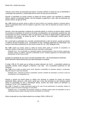 Direito Civil – Direito das coisas
27
Trata-se, como vimos, de presunção juris tantum, é preciso verificar os casos em que as plantações e
construções não pertencem, comprovadamente ao dono do solo que as incorporam:
Quando o proprietário do imóvel constrói ou planta em terreno próprio com sementes ou materiais
alheios, adquire a propriedade destes, mas fica obrigado a pagar-lhes o valor, além de responder por
perdas e danos, se agiu de má fé.
Art. 1.254. Aquele que semeia, planta ou edifica em terreno próprio com sementes, plantas ou materiais alheios,
adquire a propriedade destes; mas fica obrigado a pagar-lhes o valor, além de responder por perdas e danos, se
agiu de má-fé.
Quando o dono das sementes e materiais de construção plantar ou construir em terreno alheio, perderá
em proveito do proprietário do imóvel as sementes, as plantações e as construções, podendo ser, até
comprovada sua má fé, compelido a repor, se possível for, as coisas no estado anterior, pagando todos
os prejuízos que causou, se estava de boa fé terá direito a uma indenização, embora perca as
construções ou plantações.
Se a construção ou plantação vier a exceder consideravelmente o valor do terreno, aquele que plantou
ou edificou de boa fé passará a ser o proprietário do solo, mediante pagamento de indenização, cujo
quantum será fixado judicialmente se não houver acordo CC. art. 1255, parágrafo único.
Art. 1.255. Aquele que semeia, planta ou edifica em terreno alheio perde, em proveito do proprietário, as
sementes, plantas e construções; se procedeu de boa-fé, terá direito a indenização.
Parágrafo único - Se a construção ou a plantação exceder consideravelmente o valor do terreno, aquele que,
de boa-fé, plantou ou edificou, adquirirá a propriedade do solo, mediante pagamento da indenização fixada
judicialmente, se não houver acordo.
Acessão é a aquisição de uma coisa nova pelo proprietário dela – não de plantações já existentes.
Boa-fé elemento imprescindível para que haja indenização na acessão.
O artigo 1256 do CC prevê que se ambas as partes estiverem de má fé , o proprietário adquire as
sementes, plantas, sendo obrigado a indenizar o seu valor. Se o proprietário presenciou ou não
impugnou.
Art. 1.256. Se de ambas as partes houve má-fé, adquirirá o proprietário as sementes, plantas e construções,
devendo ressarcir o valor das acessões.
Parágrafo único - Presume-se má-fé no proprietário, quando o trabalho de construção, ou lavoura, se fez em
sua presença e sem impugnação sua.
Quando o terceiro de boa-fé planta ou edifica com semente ou material de outrem em terreno
igualmente alheio, aplica-se o dito acima, sendo que o dono das sementes ou dos materiais poderá
cobrar do proprietário do solo a indenização devida, quando não puder havê-la do plantador ou
construtor. CC art. 1257, parágrafo único.
Art. 1.257. O disposto no artigo antecedente aplica-se ao caso de não pertencerem as sementes, plantas ou
materiais a quem de boa-fé os empregou em solo alheio.
Parágrafo único - O proprietário das sementes, plantas ou materiais poderá cobrar do proprietário do solo a
indenização devida, quando não puder havê-la do plantador ou construtor.
Sobre construção em zona lindeira aplicam-se os artigos 1258 e 1259 do CC
 