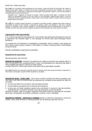 Direito Civil – Direito das coisas
28
Art. 1.258. Se a construção, feita parcialmente em solo próprio, invade solo alheio em proporção não superior à
vigésima parte deste, adquire o construtor de boa-fé a propriedade da parte do solo invadido, se o valor da
construção exceder o dessa parte, e responde por indenização que represente, também, o valor da área perdida e
a desvalorização da área remanescente.
Parágrafo único - Pagando em décuplo as perdas e danos previstos neste artigo, o construtor de má-fé
adquire a propriedade da parte do solo que invadiu, se em proporção à vigésima parte deste e o valor da
construção exceder consideravelmente o dessa parte e não se puder demolir a porção invasora sem grave
prejuízo para a construção.
Art. 1.259. Se o construtor estiver de boa-fé, e a invasão do solo alheio exceder a vigésima parte deste, adquire a
propriedade da parte do solo invadido, e responde por perdas e danos que abranjam o valor que a invasão
acrescer à construção, mais o da área perdida e o da desvalorização da área remanescente; se de má-fé, é
obrigado a demolir o que nele construiu, pagando as perdas e danos apurados, que serão devidos em dobro.
AQUISIÇÃO POR USUCAPIÃO
É um modo de aquisição da propriedade e de outros direitos reais pela posse prolongada da coisa com
a observância dos requisitos legais; É uma aquisição de domínio pela posse prolongada (Clóvis
Beviláqua);.
O usucapião tem por fundamento a consolidação da propriedade, dando juricidade a uma situação de
fato: a posse unida ao tempo; A posse é o fato objetivo, e o tempo, a força que opera a transformação
do fato em direito.
Garante a estabilidade e segurança da propriedade.
REQUISITOS DO USUCAPIÃO.
São eles pessoais, reais e formais
REQUISITOS PESSOAIS: consistem nas exigências em relação ao possuidor que pretende adquirir o
bem e ao proprietário que, conseqüentemente, o perde; há necessidade que o adquirente seja capaz e
tenha qualidade para adquirir o domínio por essa maneira;
O artigo 1244 do CC, informa quem pode e contra quem não se pode alegar usucapião.
Art. 1.244. Estende-se ao possuidor o disposto quanto ao devedor acerca das causas que obstam, suspendem ou
interrompem a prescrição, as quais também se aplicam à usucapião.
REQUISITOS REAIS - COISA HÁBIL : são os bens e direitos suscetíveis de serem usucapidos, pois
nem todas e nem todos os direitos podem ser adquiridos por usucapião; jamais poderão ser objeto de
usucapião:
• as coisas que estão fora do comércio, pela sua própria natureza;
• os bens públicos que estando fora do comércio são inalienáveis;
• os bens que, por razões subjetivas, apesar de se encontrarem in commercio, dele são excluídos,
necessitando que o possuidor invertesse o seu título possessório; quanto aos direitos.
Somente os direitos reais que recaírem sobre bens prescritíveis podem ser adquiridos por usucapião;
dentre eles, a propriedade, as servidões, a enfiteuse, o usufruto, o uso e a habitação;
REQUISITOS FORMAIS – ESPECIAIS E FORMAIS:abrange os elementos necessários e comuns do
instituto : posse, lapso de tempo e a sentença judicial; quer os especiais, justo título e boa fé.
 