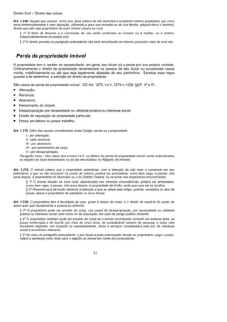 Direito Civil – Direito das coisas
31
Art. 1.240. Aquele que possuir, como sua, área urbana de até duzentos e cinqüenta metros quadrados, por cinco
anos ininterruptamente e sem oposição, utilizando-a para sua moradia ou de sua família, adquirir-lhe-á o domínio,
desde que não seja proprietário de outro imóvel urbano ou rural.
§ 1º O título de domínio e a concessão de uso serão conferidos ao homem ou à mulher, ou a ambos,
independentemente do estado civil.
§ 2º O direito previsto no parágrafo antecedente não será reconhecido ao mesmo possuidor mais de uma vez.
Perda da propriedade imóvel
A propriedade tem o caráter de perpetuidade, em geral, seu titular só o perde por sua própria vontade.
Ordinariamente o direito de propriedade remanescerá na pessoa de seu titular ou sucessores causa
mortis, indefinidamente ou até que seja legalmente afastada de seu patrimônio. Excetua essa regra
quando a lei determina a extinção do direito de propriedade.
São casos de perda da propriedade imóvel - CC Art. 1275, I a V, 1276 e 1228, §§3º, 4º e 5º.:
• Alienação;
• Renúncia;
• Abandono;
• Perecimento do imóvel;
• Desapropriação por necessidade ou utilidade pública ou interesse social
• Direito de requisição de propriedade particular;
• Posse pro-labore ou posse trabalho;
Art. 1.275. Além das causas consideradas neste Código, perde-se a propriedade:
I - por alienação;
II - pela renúncia;
III - por abandono;
IV - por perecimento da coisa;
V - por desapropriação.
Parágrafo único - Nos casos dos incisos I e II, os efeitos da perda da propriedade imóvel serão subordinados
ao registro do título transmissivo ou do ato renunciativo no Registro de Imóveis.
Art. 1.276. O imóvel urbano que o proprietário abandonar, com a intenção de não mais o conservar em seu
patrimônio, e que se não encontrar na posse de outrem, poderá ser arrecadado, como bem vago, e passar, três
anos depois, à propriedade do Município ou à do Distrito Federal, se se achar nas respectivas circunscrições.
§ 1º O imóvel situado na zona rural, abandonado nas mesmas circunstâncias, poderá ser arrecadado,
como bem vago, e passar, três anos depois, à propriedade da União, onde quer que ele se localize.
§ 2º Presumir-se-á de modo absoluto a intenção a que se refere este artigo, quando, cessados os atos de
posse, deixar o proprietário de satisfazer os ônus fiscais.
Art. 1.228. O proprietário tem a faculdade de usar, gozar e dispor da coisa, e o direito de reavê-la do poder de
quem quer que injustamente a possua ou detenha.
§ 3º O proprietário pode ser privado da coisa, nos casos de desapropriação, por necessidade ou utilidade
pública ou interesse social, bem como no de requisição, em caso de perigo público iminente.
§ 4º O proprietário também pode ser privado da coisa se o imóvel reivindicado consistir em extensa área, na
posse ininterrupta e de boa-fé, por mais de cinco anos, de considerável número de pessoas, e estas nela
houverem realizado, em conjunto ou separadamente, obras e serviços considerados pelo juiz de interesse
social e econômico relevante.
§ 5º No caso do parágrafo antecedente, o juiz fixará a justa indenização devida ao proprietário; pago o preço,
valerá a sentença como título para o registro do imóvel em nome dos possuidores.
 