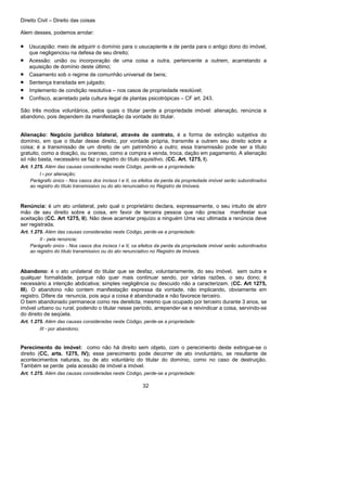 Direito Civil – Direito das coisas
32
Alem desses, podemos arrolar:
• Usucapião: meio de adquirir o domínio para o usucapiente e de perda para o antigo dono do imóvel,
que negligenciou na defesa de seu direito;
• Acessão: união ou incorporação de uma coisa a outra, pertencente a outrem, acarretando a
aquisição de domínio deste último;
• Casamento sob o regime de comunhão universal de bens;
• Sentença transitada em julgado;
• Implemento de condição resolutiva – nos casos de propriedade resolúvel;
• Confisco, acarretado pela cultura ilegal de plantas psicotrópicas – CF art. 243.
São três modos voluntários, pelos quais o titular perde a propriedade imóvel: alienação, renúncia e
abandono, pois dependem da manifestação da vontade do titular.
Alienação: Negócio jurídico bilateral, através de contrato, é a forma de extinção subjetiva do
domínio, em que o titular desse direito, por vontade própria, transmite a outrem seu direito sobre a
coisa; é a transmissão de um direito de um patrimônio a outro; essa transmissão pode ser a título
gratuito, como a doação, ou oneroso, como a compra e venda, troca, dação em pagamento. A alienação
só não basta, necessário se faz o registro do título aquisitivo. (CC. Art. 1275, I).
Art. 1.275. Além das causas consideradas neste Código, perde-se a propriedade:
I - por alienação;
Parágrafo único - Nos casos dos incisos I e II, os efeitos da perda da propriedade imóvel serão subordinados
ao registro do título transmissivo ou do ato renunciativo no Registro de Imóveis.
Renúncia: é um ato unilateral, pelo qual o proprietário declara, expressamente, o seu intuito de abrir
mão de seu direito sobre a coisa, em favor de terceira pessoa que não precisa manifestar sua
aceitação (CC. Art 1275, II). Não deve acarretar prejuízo a ninguém Uma vez ultimada a renúncia deve
ser registrada.
Art. 1.275. Além das causas consideradas neste Código, perde-se a propriedade:
II - pela renúncia;
Parágrafo único - Nos casos dos incisos I e II, os efeitos da perda da propriedade imóvel serão subordinados
ao registro do título transmissivo ou do ato renunciativo no Registro de Imóveis.
Abandono: é o ato unilateral do titular que se desfaz, voluntariamente, do seu imóvel, sem outra e
qualquer formalidade, porque não quer mais continuar sendo, por várias razões, o seu dono; é
necessário a intenção abdicativa; simples negligência ou descuido não a caracterizam. (CC. Art 1275,
III). O abandono não contem manifestação expressa da vontade, não implicando, obviamente em
registro. Difere da renuncia, pois aqui a coisa é abandonada e não favorece terceiro.
O bem abandonado permanece como res derelicta, mesmo que ocupado por terceiro durante 3 anos, se
imóvel urbano ou rural, podendo o titular nesse período, arrepender-se e reivindicar a coisa, servindo-se
do direito de seqüela.
Art. 1.275. Além das causas consideradas neste Código, perde-se a propriedade:
III - por abandono;
Perecimento do imóvel: como não há direito sem objeto, com o perecimento deste extingue-se o
direito (CC, arts. 1275, IV); esse perecimento pode decorrer de ato involuntário, se resultante de
acontecimentos naturais, ou de ato voluntário do titular do domínio, como no caso de destruição.
Também se perde pela acessão de imóvel a imóvel.
Art. 1.275. Além das causas consideradas neste Código, perde-se a propriedade:
 