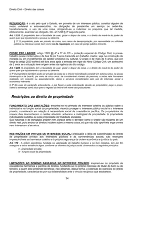 Direito Civil – Direito das coisas
34
REQUISIÇÃO: é o ato pelo qual o Estado, em proveito de um interesse público, constitui alguém de
modo unilateral e auto-executório, na obrigação de prestar-lhe um serviço ou ceder-lhe,
transitoriamente, o uso de uma coisa, obrigando-se a indenizar os prejuízos que tal medida,
efetivamente, acarretar ao obrigado. CC. art 1228 § 3º segunda parte.
Art. 1.228. O proprietário tem a faculdade de usar, gozar e dispor da coisa, e o direito de reavê-la do poder de
quem quer que injustamente a possua ou detenha.
§ 3º O proprietário pode ser privado da coisa, nos casos de desapropriação, por necessidade ou utilidade
pública ou interesse social, bem como no de requisição, em caso de perigo público iminente.
POSSE PRO LABORE: artigo 1228 §§ 4º e 5º do CC – proteção especial do Código Civil, à posse-
trabalho posse ininterrupta e de boa fé por 5 anos traduzida em trabalho criador, seja na construção de
moradia ou em investimentos de caráter produtivo ou cultural. O prazo é de mais de 5 anos, que por
força do artigo 2030 sofrerá até dois anos após a entrada em vigor do Novo Código Civil, um acréscimo
de 2 anos se a situação teve origem antes da vigência do dito código.
Art. 1.228. O proprietário tem a faculdade de usar, gozar e dispor da coisa, e o direito de reavê-la do poder de
quem quer que injustamente a possua ou detenha.
§ 4º O proprietário também pode ser privado da coisa se o imóvel reivindicado consistir em extensa área, na posse
ininterrupta e de boa-fé, por mais de cinco anos, de considerável número de pessoas, e estas nela houverem
realizado, em conjunto ou separadamente, obras e serviços considerados pelo juiz de interesse social e
econômico relevante.
§ 5º No caso do parágrafo antecedente, o juiz fixará a justa indenização devida ao proprietário; pago o preço,
valerá a sentença como título para o registro do imóvel em nome dos possuidores
Restrições ao direito de propriedade
FUNDAMENTO DAS LIMITAÇÕES: encontra-se no primado do interesse coletivo ou público sobre o
individual e na função social da propriedade, visando proteger o interesse público social e o interesse
privado, considerado em relação à necessidade social de coexistência pacífica; Os proprietários de
nossos dias desconhecem o caráter absoluto, soberano e inatingível da propriedade. A propriedade
individualista substitui-se pela propriedade de finalidade socialista.
Sua natureza é de obrigação propter rem, porque tanto o devedor como o credor são titulares de um
direito real, pois ambos os direitos incidem sobre a mesma coisa, só que não são oponíveis erga omnes
nem interessam a terceiros.
RESTRIÇÕES EM VIRTUDE DE INTERESSE SOCIAL: pressupõe a idéia de subordinação do direito
de propriedade privado aos interesses públicos e às conveniências sociais; são restrições
imprescindíveis ao bem-estar coletivo e à própria segurança da ordem econômica e jurídica do país.
Art. 170 - A ordem econômica, fundada na valorização do trabalho humano e na livre iniciativa, tem por fim
assegurar a todos existência digna, conforme os ditames da justiça social, observados os seguintes princípios:
II - propriedade privada;
III - função social da propriedade;
LIMITAÇÕES AO DOMÍNIO BASEADAS NO INTERESSE PRIVADO: inspiram-se no propósito de
coexistência harmônica e pacífica de direitos, fundando-se no próprio interesse do titular do bem ou de
terceiro, a quem este pretende beneficiar, não afetando, dessa forma, a extensão do exercício do direito
de propriedade; caracteriza-se por sua bilateralidade ante o vínculo recíproco que estabelece.
 