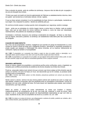 Direito Civil – Direito das coisas
36
Para a solução de grande parte de conflitos de vizinhança., lança-se mão da idéia de pré- ocupação e
da zona de situação dos imóveis.
É óbvio que quem vai residir em local de aglomeração de Fábricas ou estabelecimentos noturnos, deve
se sujeitar aos transtornos e incômodos naturais de tais regiões.
O que se deve sempre considerar é se há possibilidade de fazer diminuir a perturbação, mantendo-se
sua origem. Se a resposta for positiva - deverá ser preferida pelo juiz.
Os vizinhos só terão acesso à Justiça quando virem ameaçados sua segurança, saúde e sossego.
Assim, ainda que as atividades do vizinho tragam danos a outros bens ou direitos, nada se poderá
fazer, visto que se está diante de norma restritiva de direitos e, como tal, deve ser interpretada
restritivamente, não podendo ser ampliada por analogia.
Constatado o incômodo, busca-se uma sentença condenatória de obrigação de fazer ou não fazer,
para ao depois, executá-la, podendo, na sentença, ser estabelecida multa diária pelo não cumprimento
da obrigação.
CAUÇÃO DE DANO INFECTO
Se o mau uso da propriedade, constitua. negligência que acarrete em perigo de desabamento ou ruína
confere ao vizinho o direito de exigir que o negligente proceda a demolição ou reparação necessária ou
preste caução que assegure a indenização dos danos iminentes, se os mesmos, efetivamente se
verificarem. Aplica-se também a municipalidade
Art. 1.280. O proprietário ou o possuidor tem direito a exigir do dono do prédio vizinho a demolição, ou a
reparação deste, quando ameace ruína, bem como que lhe preste caução pelo dano iminente.
Art. 1.281. O proprietário ou o possuidor de um prédio, em que alguém tenha direito de fazer obras, pode, no caso
de dano iminente, exigir do autor delas as necessárias garantias contra o prejuízo eventual.
ÁRVORES LIMÍTROFES
Ainda no mesmo objetivo de possibilitar a convivência pacífica entre confinantes, previu o legislador as
soluções para conflitos provenientes da existência de árvores situadas nos limites dos imóveis.
Prevê-se presunção relativa (juris tantum) de que a árvore cujo tronco esteja na linha divisória seja de
ambos os vizinhos, tal como se fosse um muro, daí decorrendo que se for cortada, os produtos serão
divididos entre os proprietários.
Art. 1.282. A árvore, cujo tronco estiver na linha divisória, presume-se pertencer em comum aos donos dos
prédios confinantes.
Sendo comum a árvore, nenhum de seus donos poderá cortá-la sem anuência do outro ou exigir que
seja abatida, cortada ou arrancada, deve ser partilhada entre os proprietários confrontantes, comuns as
despesas com seu corte, colheita de frutos. Os frutos devem ser repartidos pela metade, quer tombem
naturalmente, quer haja colheita.
Atribui ao vizinho, o direito de cortar verticalmente as raízes que invadam: o terreno,
independentemente da conseqüência de tal ato, que pode até, ocasionar a morte da árvore. Será
abusivo o ato e, conseqüentemente gerador de responsabilidade indenizatória se agir com dolo ou
culpa, resultando do ato, dano ao proprietário da árvore ou a outrem. CC. art. 1283
Art. 1.283. As raízes e os ramos de árvore, que ultrapassarem a estrema do prédio, poderão ser cortados, até o
plano vertical divisório, pelo proprietário do terreno invadido.
 